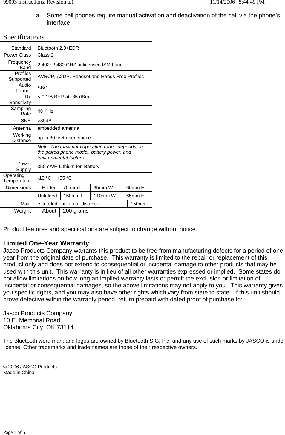 99003 Instructions, Revision a.1    11/14/2006   5:44:49 PM Page 5 of 5 a.  Some cell phones require manual activation and deactivation of the call via the phone&rsquo;s interface.  Specifications Standard   Bluetooth 2.0+EDR Power Class   Class 2  Frequency Band   2.402~2.480 GHZ unlicensed ISM band Profiles Supported   AVRCP, A2DP, Headset and Hands Free Profiles Audio Format   SBC  Rx Sensitivity   < 0.1% BER at -85 dBm Sampling Rate   48 KHz  SNR   >85dB Antenna   embedded antenna  Working Distance   up to 30 feet open space   Note: The maximum operating range depends on the paired phone model, battery power, and environmental factors Power Supply   350mA/H Lithium Ion Battery Operating Temperature   -10 &deg;C ~ +55 &deg;C  Dimensions   Folded   70 mm L   95mm W  60mm H   Unfolded 150mm L  110mm W  65mm H Max.   extended ear-to-ear distance:   150mm Weight   About   200 grams   Product features and specifications are subject to change without notice.  Limited One-Year Warranty Jasco Products Company warrants this product to be free from manufacturing defects for a period of one year from the original date of purchase.  This warranty is limited to the repair or replacement of this product only and does not extend to consequential or incidental damage to other products that may be used with this unit.  This warranty is in lieu of all other warranties expressed or implied.  Some states do not allow limitations on how long an implied warranty lasts or permit the exclusion or limitation of incidental or consequential damages, so the above limitations may not apply to you.  This warranty gives you specific rights, and you may also have other rights which vary from state to state.  If this unit should prove defective within the warranty period, return prepaid with dated proof of purchase to:  Jasco Products Company 10 E. Memorial Road Oklahoma City, OK 73114  The Bluetooth word mark and logos are owned by Bluetooth SIG, Inc. and any use of such marks by JASCO is under license. Other trademarks and trade names are those of their respective owners.   &copy; 2006 JASCO Products Made in China      