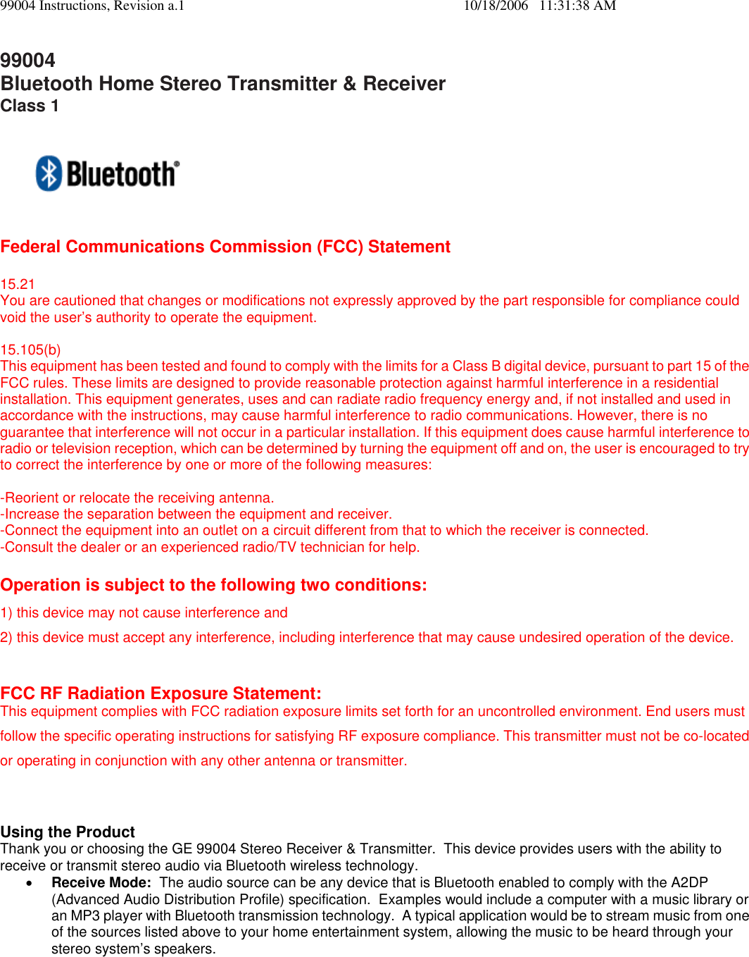 99004 Instructions, Revision a.1    10/18/2006   11:31:38 AM 99004 Bluetooth Home Stereo Transmitter &amp; Receiver Class 1  Federal Communications Commission (FCC) Statement  15.21 You are cautioned that changes or modifications not expressly approved by the part responsible for compliance could void the user&rsquo;s authority to operate the equipment.  15.105(b) This equipment has been tested and found to comply with the limits for a Class B digital device, pursuant to part 15 of the FCC rules. These limits are designed to provide reasonable protection against harmful interference in a residential installation. This equipment generates, uses and can radiate radio frequency energy and, if not installed and used in accordance with the instructions, may cause harmful interference to radio communications. However, there is no guarantee that interference will not occur in a particular installation. If this equipment does cause harmful interference to radio or television reception, which can be determined by turning the equipment off and on, the user is encouraged to try to correct the interference by one or more of the following measures:  -Reorient or relocate the receiving antenna. -Increase the separation between the equipment and receiver. -Connect the equipment into an outlet on a circuit different from that to which the receiver is connected. -Consult the dealer or an experienced radio/TV technician for help.  Operation is subject to the following two conditions: 1) this device may not cause interference and 2) this device must accept any interference, including interference that may cause undesired operation of the device.  FCC RF Radiation Exposure Statement: This equipment complies with FCC radiation exposure limits set forth for an uncontrolled environment. End users must follow the specific operating instructions for satisfying RF exposure compliance. This transmitter must not be co-located or operating in conjunction with any other antenna or transmitter.    Using the Product  Thank you or choosing the GE 99004 Stereo Receiver &amp; Transmitter.  This device provides users with the ability to receive or transmit stereo audio via Bluetooth wireless technology.   &bull; Receive Mode:  The audio source can be any device that is Bluetooth enabled to comply with the A2DP (Advanced Audio Distribution Profile) specification.  Examples would include a computer with a music library or an MP3 player with Bluetooth transmission technology.  A typical application would be to stream music from one of the sources listed above to your home entertainment system, allowing the music to be heard through your stereo system&rsquo;s speakers. 