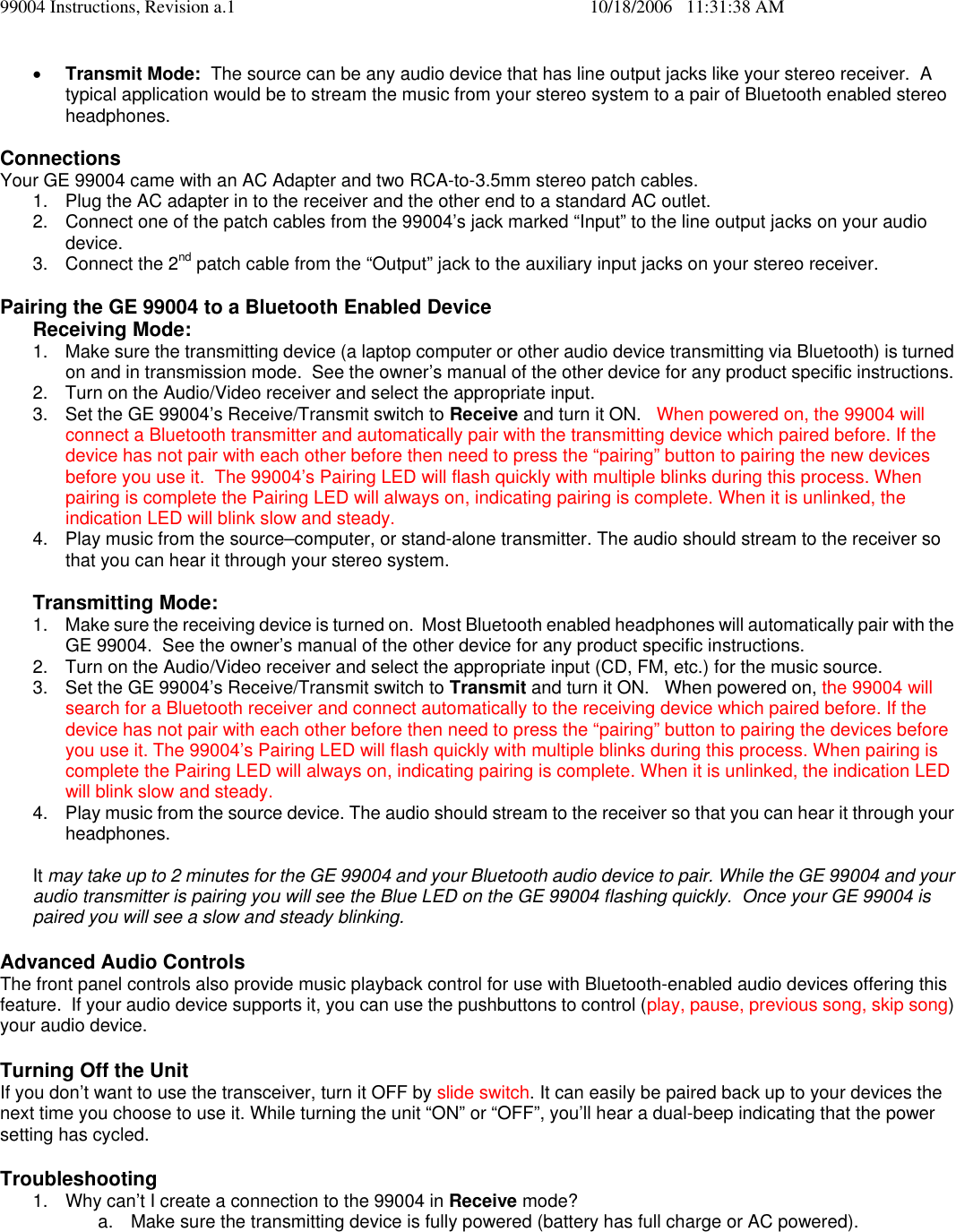 99004 Instructions, Revision a.1    10/18/2006   11:31:38 AM &bull; Transmit Mode:  The source can be any audio device that has line output jacks like your stereo receiver.  A typical application would be to stream the music from your stereo system to a pair of Bluetooth enabled stereo headphones.  Connections  Your GE 99004 came with an AC Adapter and two RCA-to-3.5mm stereo patch cables.   1.  Plug the AC adapter in to the receiver and the other end to a standard AC outlet. 2.  Connect one of the patch cables from the 99004&rsquo;s jack marked &ldquo;Input&rdquo; to the line output jacks on your audio device.  3. Connect the 2nd patch cable from the &ldquo;Output&rdquo; jack to the auxiliary input jacks on your stereo receiver.  Pairing the GE 99004 to a Bluetooth Enabled Device  Receiving Mode:  1.  Make sure the transmitting device (a laptop computer or other audio device transmitting via Bluetooth) is turned on and in transmission mode.  See the owner&rsquo;s manual of the other device for any product specific instructions.   2.  Turn on the Audio/Video receiver and select the appropriate input. 3.  Set the GE 99004&rsquo;s Receive/Transmit switch to Receive and turn it ON.   When powered on, the 99004 will connect a Bluetooth transmitter and automatically pair with the transmitting device which paired before. If the device has not pair with each other before then need to press the &ldquo;pairing&rdquo; button to pairing the new devices before you use it.  The 99004&rsquo;s Pairing LED will flash quickly with multiple blinks during this process. When pairing is complete the Pairing LED will always on, indicating pairing is complete. When it is unlinked, the indication LED will blink slow and steady. 4.  Play music from the source&ndash;computer, or stand-alone transmitter. The audio should stream to the receiver so that you can hear it through your stereo system.  Transmitting Mode: 1.  Make sure the receiving device is turned on.  Most Bluetooth enabled headphones will automatically pair with the GE 99004.  See the owner&rsquo;s manual of the other device for any product specific instructions.   2.  Turn on the Audio/Video receiver and select the appropriate input (CD, FM, etc.) for the music source.   3.  Set the GE 99004&rsquo;s Receive/Transmit switch to Transmit and turn it ON.   When powered on, the 99004 will search for a Bluetooth receiver and connect automatically to the receiving device which paired before. If the device has not pair with each other before then need to press the &ldquo;pairing&rdquo; button to pairing the devices before you use it. The 99004&rsquo;s Pairing LED will flash quickly with multiple blinks during this process. When pairing is complete the Pairing LED will always on, indicating pairing is complete. When it is unlinked, the indication LED will blink slow and steady.  4.  Play music from the source device. The audio should stream to the receiver so that you can hear it through your headphones.  It may take up to 2 minutes for the GE 99004 and your Bluetooth audio device to pair. While the GE 99004 and your audio transmitter is pairing you will see the Blue LED on the GE 99004 flashing quickly.  Once your GE 99004 is paired you will see a slow and steady blinking.  Advanced Audio Controls The front panel controls also provide music playback control for use with Bluetooth-enabled audio devices offering this feature.  If your audio device supports it, you can use the pushbuttons to control (play, pause, previous song, skip song) your audio device.    Turning Off the Unit If you don&rsquo;t want to use the transceiver, turn it OFF by slide switch. It can easily be paired back up to your devices the next time you choose to use it. While turning the unit &ldquo;ON&rdquo; or &ldquo;OFF&rdquo;, you&rsquo;ll hear a dual-beep indicating that the power setting has cycled.  Troubleshooting 1.  Why can&rsquo;t I create a connection to the 99004 in Receive mode? a.  Make sure the transmitting device is fully powered (battery has full charge or AC powered). 