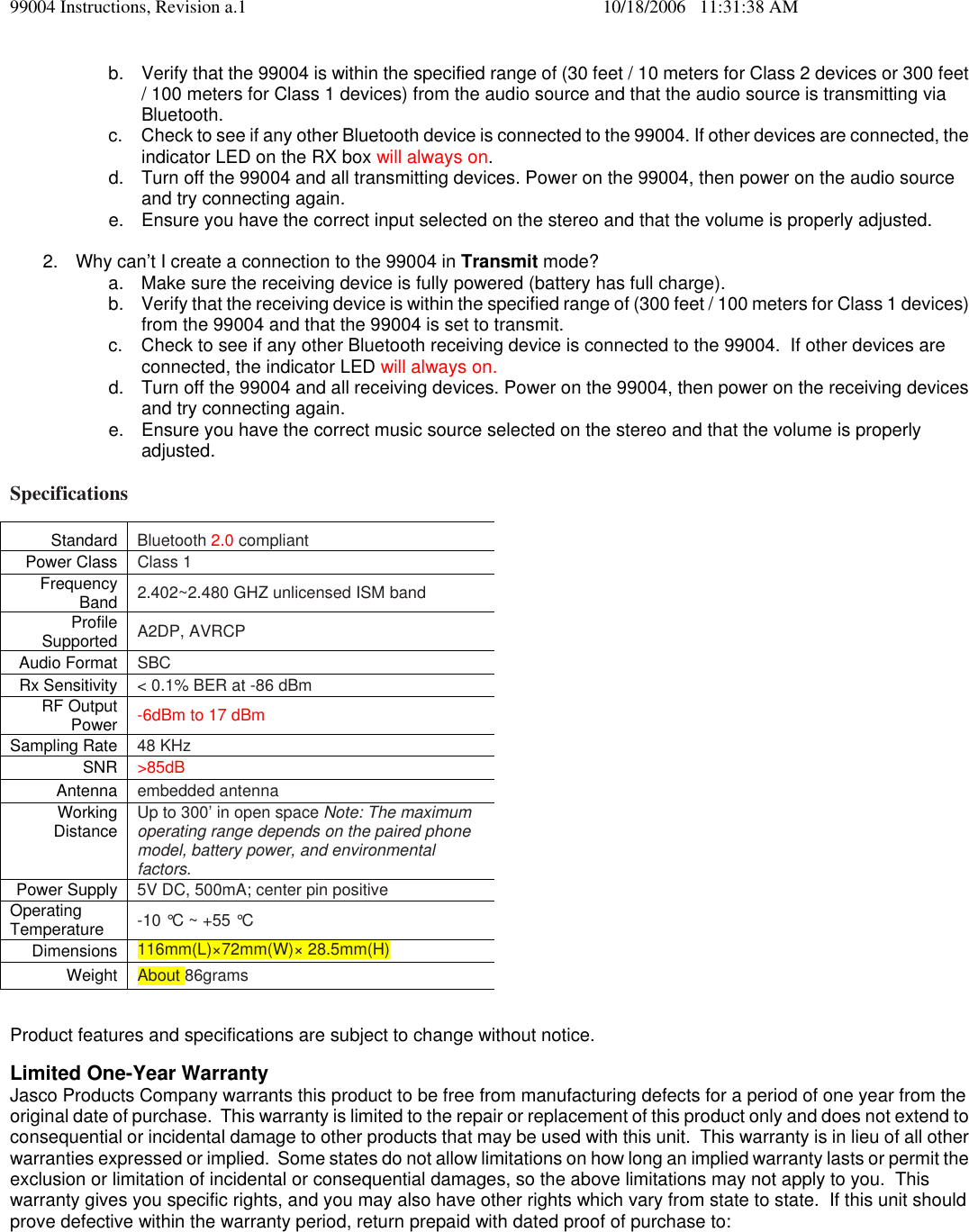 99004 Instructions, Revision a.1    10/18/2006   11:31:38 AM b.  Verify that the 99004 is within the specified range of (30 feet / 10 meters for Class 2 devices or 300 feet / 100 meters for Class 1 devices) from the audio source and that the audio source is transmitting via Bluetooth. c.  Check to see if any other Bluetooth device is connected to the 99004. If other devices are connected, the indicator LED on the RX box will always on. d.  Turn off the 99004 and all transmitting devices. Power on the 99004, then power on the audio source and try connecting again. e.  Ensure you have the correct input selected on the stereo and that the volume is properly adjusted.  2.  Why can&rsquo;t I create a connection to the 99004 in Transmit mode? a.  Make sure the receiving device is fully powered (battery has full charge). b.  Verify that the receiving device is within the specified range of (300 feet / 100 meters for Class 1 devices) from the 99004 and that the 99004 is set to transmit. c.  Check to see if any other Bluetooth receiving device is connected to the 99004.  If other devices are connected, the indicator LED will always on. d.  Turn off the 99004 and all receiving devices. Power on the 99004, then power on the receiving devices and try connecting again. e.  Ensure you have the correct music source selected on the stereo and that the volume is properly adjusted.  Specifications Standard   Bluetooth 2.0 compliant  Power Class   Class 1  Frequency Band   2.402~2.480 GHZ unlicensed ISM band  Profile Supported   A2DP, AVRCP  Audio Format   SBC  Rx Sensitivity   < 0.1% BER at -86 dBm  RF Output Power   -6dBm to 17 dBm  Sampling Rate   48 KHz  SNR   >85dB Antenna   embedded antenna  Working Distance   Up to 300&rsquo; in open space Note: The maximum operating range depends on the paired phone model, battery power, and environmental factors.  Power Supply   5V DC, 500mA; center pin positive  Operating Temperature   -10 &deg;C ~ +55 &deg;C  Dimensions   116mm(L)&times;72mm(W)&times; 28.5mm(H)  Weight   About 86grams   Product features and specifications are subject to change without notice.  Limited One-Year Warranty Jasco Products Company warrants this product to be free from manufacturing defects for a period of one year from the original date of purchase.  This warranty is limited to the repair or replacement of this product only and does not extend to consequential or incidental damage to other products that may be used with this unit.  This warranty is in lieu of all other warranties expressed or implied.  Some states do not allow limitations on how long an implied warranty lasts or permit the exclusion or limitation of incidental or consequential damages, so the above limitations may not apply to you.  This warranty gives you specific rights, and you may also have other rights which vary from state to state.  If this unit should prove defective within the warranty period, return prepaid with dated proof of purchase to:  