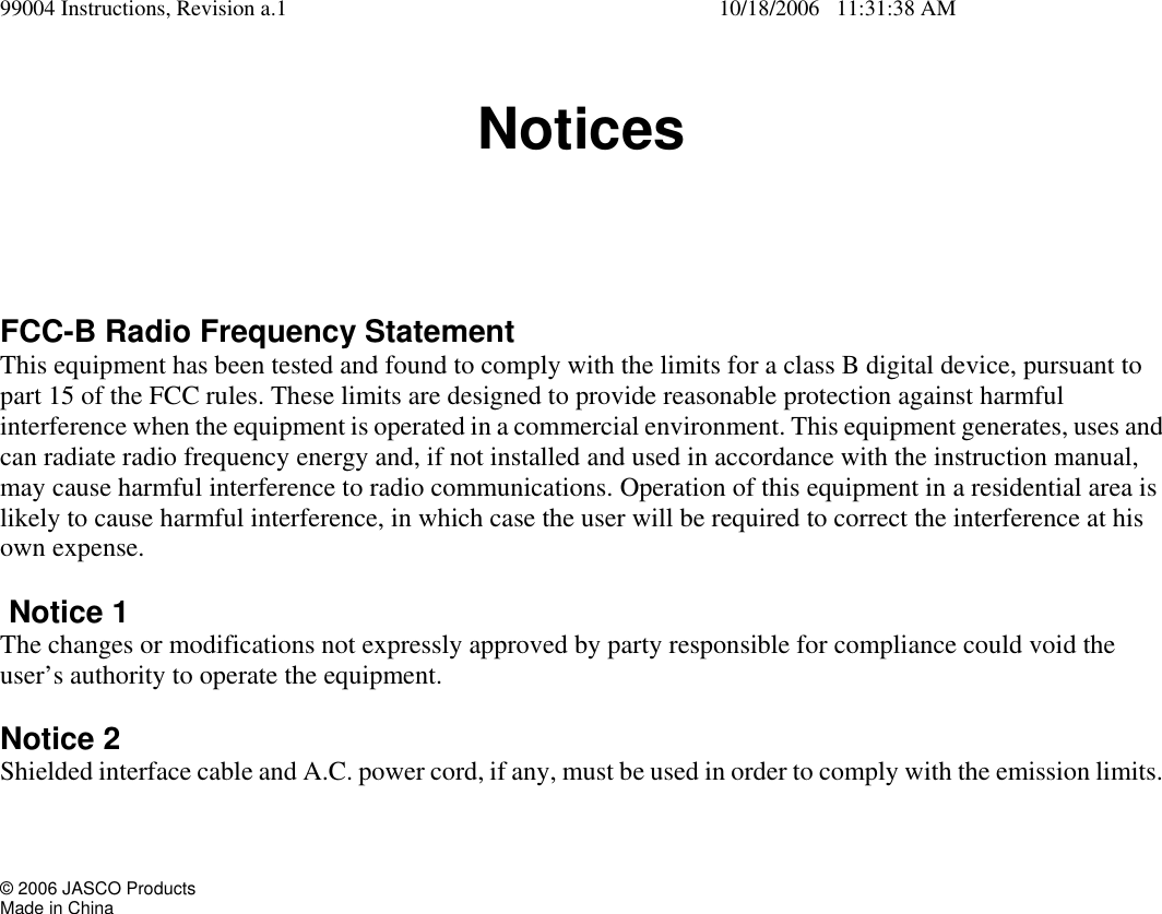 99004 Instructions, Revision a.1    10/18/2006   11:31:38 AM Notices FCC-B Radio Frequency Statement This equipment has been tested and found to comply with the limits for a class B digital device, pursuant to part 15 of the FCC rules. These limits are designed to provide reasonable protection against harmful interference when the equipment is operated in a commercial environment. This equipment generates, uses and can radiate radio frequency energy and, if not installed and used in accordance with the instruction manual, may cause harmful interference to radio communications. Operation of this equipment in a residential area is likely to cause harmful interference, in which case the user will be required to correct the interference at his own expense.   Notice 1 The changes or modifications not expressly approved by party responsible for compliance could void the user&rsquo;s authority to operate the equipment.  Notice 2 Shielded interface cable and A.C. power cord, if any, must be used in order to comply with the emission limits.     &copy; 2006 JASCO Products Made in China  