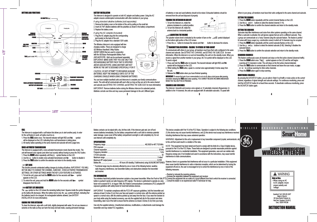 BUTTONS AND FUNCTIONS BATTERY INSTALLATIONThe Intercom is designed to operate on both AC adapter and battery power. Using the ACadapter ensures uninterrupted communication with other members in your group.If using standard alkaline batteries (sold separately):1. Remove the battery cover on the bottom of the unit by pulling on the small tab.2. Insert (4) "AA" alkaline batteries with the polarities as shown in the battery compartment.3. Replace the battery cover.If using the AC adapter (included):1. Plug the AC adapter plug into the correspondingjack located on the back of the unit.2. Plug the AC adapter into a standard 120V outlet.The Wireless Intercom is also equipped with twocharging cradles. These are designed to chargeGE Wireless Handheld 2-Way Radios(GE5811-WHH) that are used in conjunctionwith the GE/Sanyo Rechargeable Battery Pack(GES-NCF FR). Both can be purchased separately.01IMPORTANT: MAKE SURE THAT YOU USE ONLY THERECHARGEABLE BATTERY PACK THAT IS SPECIFIEDABOVE (GES-NCF FR). USING ANOTHER MAY NOT01WORK AS THE UNIT IS DESIGNED SPECIFICALLY FOR IT.CAUTION: DO NOT ATTEMPT TO RECHARGE ALKALINEBATTERIES. KEEP THE HANDHELD UNITS OUT OF THECHARGING CRADLES WHEN USING STANDARD BATTERIES.You can have multiple handheld units and intercoms to complete your family communicationsneeds. The units will all communicate with each other as long as they are set to the same channeland subcode (see and for more information).SETTING THE CHANNEL SETTING THE SUBCODEIMPORTANT: Remove batteries before storing the Wireless Intercom for extended periods.Batteries corrode over time and may cause permanent damage to the unit. Different typesof batteries or new and used batteries should not be mixed. Exhausted batteries should beremoved from the unit and disposed of properly.TURNING THE INTERCOM ON AND OFF1. To turn the Intercom on, rotate theantenna clockwise to a vertical position.2. To turn the Intercom off, rotate theantenna back to a horizontal position.ADJUSTING THE VOLUMEThe speaker volume level is indicated by the number of bars on the symbol displayedon the bottom right portion of the LCD screen.1. Press the button to increase the volume and the button to decrease the volume.TRANSMITTING/RECEIVING - TALKING TO OTHERS IN YOUR GROUPTo communicate with others in your group, all members must have their units configured to the samechannel and subcode. See and for moreSETTING THE CHANNEL SETTING THE SUBCODEinformation. When the intercom is on and not transmitting, the unit is in the standby mode. When youreceive a signal from another member in your group, the symbol will be displayed on the LCD.To send a signal:1. Press and hold the button to transmit. The transmit indicator will light RED and theTALKsymbol will be displayed on the LCD.2. While holding the button, speak in a normal voice approximately 6 inches away fromTALKthe unit.3. Release the button when you have finished speaking.TALKIMPORTANT: To ensure that part of your communication is not cut off, allow a short pause after pressingand before releasing the button when speaking. YOU CANNOT RECEIVE INCOMING MESSAGESTALKWHEN THE TALK BUTTON IS PRESSED.CHANNELS AND SUBCODESThe Intercom transmits and receives voice signals on 14 selectable channels (frequencies). Inaddition to the 14 channels, the units are equipped with 38 selectable subcodes. To speak withothers in your group, all members must have their units configured to the same channel and subcode.SETTING THE CHANNEL1. Press the button repeatedly until the current channel flashes on the LCD.MENU2. Use the and buttons to select the desired channel (1-14).3. Press the button to confirm the channel selection and return to the standby mode.TALKSETTING THE SUBCODESubcodes help filter interference and noise from other systems operating on the same channel.When a subcode is activated, the unit ignores signals that are set to a different subcode. Thus,a group can communicate on a 'noisy' channel using the subcode feature. The feature is perfectfor areas with heavy usage (e.g. construction zones) in which all 14 channels may be occupied.1. Press the button repeatedly until the current subcode flashes on the LCD.MENU2. Use the and buttons to select the desired subcode (0-38). Selecting 0 disables thesubcode feature.3. Press the button to confirm the subcode selection and return to the standby mode.TALKSCANNING CHANNELSThis feature continuously scans all channels and stops on the first active channel (observed traffic).1. Press the button once. The symbol appears on the LCD and the unit beginsSCANscanning all 14 channels in order. The unit stops on the first active channel detected.2. Press the button to communicate on that channel and leave the scan mode, or pressTALKor to continue scanning for other active channels.3. Press the button again to stop scanning.SCANMONITORING CHANNELSBy pressing the button, you are able to 'listen' to all traffic or noise active on the currentMONITORchannel, regardless of signal strength and subcode settings. For continuous monitoring, press andhold the button for at least three seconds. To deactivate continuous monitoring, pressMONITORthe button again.MONITORCALLThe Intercom is equipped with a call feature that allows you to alert another party. In orderfor the call feature to work, all radios must be on.1. Press the button once. The transmit indicator will light RED and the symbolCALLwill be displayed on the LCD, indicating that a call transmission is taking place.2. All nearby radios operating on the same channel and subcode will emit a page tone.VOICE-ACTIVATED TRANSMISSIONThe Intercom is equipped with a voice-activated transmission mode (hands-free mode). Theunit will transmit voice signals (and other loud sounds) without having to press the button.TALK1. Press the button repeatedly until the symbol flashes on the LCD.MENU2. Use the button to enable voice activated transmission and the button to disable it.3. Press the button to confirm the selection and return to the standby mode.TALKKEY LOCKThis function prevents unintended setting changes by locking all buttons. YOU WILLIMPORTANT:NOT BE ABLE TO CHANGE THE CHANNEL, SUBCODE , VOICE-ACTIVATED TRANSMISSIONSETTINGS, OR OTHER SETTINGS WHEN THE KEY LOCK FEATURE IS ACTIVATED.1. To lock the unit, press and hold the button for five seconds until the symbolMENUappears on the LCD.2. To unlock the unit, press and hold the button for five seconds until the symbolMENUdisappears from the LCD.BATTERY LIFE INDICATORThe symbol on the LCD shows the remaining battery level. Squares inside the symbol disappearas the battery life decreases. When the battery level is low, the symbol will flash, indicating thatthe batteries need to be changed. No rechargeable batteries allowed. (see BATTERYINSTALLATION for more information).CARING FOR YOUR INTERCOMTo clean the intercom, wipe with a soft cloth, slightly dampened with water. Do not use cleaners orsolvents on the radio as they can harm the body and leak inside, causing permanent damage.Battery contacts can be wiped with a dry, lint-free cloth. If the intercom gets wet, turn off andremove batteries immediately. Dry the battery compartment with a soft cloth to minimize potentialwater damage. Leave cover off the battery compartment overnight or until completely dry. Do notuse intercom until completely dry.SPECIFICATIONSFrequency range ............................................................................................ 462.5625 to 467.7125 MHzFRS channels ....................................................................................................................................... 14Channel separation ......................................................................................................................... 25 kHzFrequency deviation .......................................................................................................................... 1 kHzCTCSS subcodes ................................................................................................................................ 38Maximum range ........................................................................................................................... 2 miles*Maximum RF output power ......................................................................................................... 0.01WBattery life .......................................... 45 hours (40 standby, 5 talk/receive) using ALKALINE BATTERIES* Functional range may be adversely affected by one or more of the following factors: weather,radio frequency interference, low transmitter battery and obstructions between the transmitterand receiver.FCC INFORMATIONIMPORTANT: To maintain compliance with the FCC'sRF exposure guidelines, hold the transmitter andantenna at least 2 inches (5 cm) from your face and speak in a normal voice, with the antenna pointed upspeak in a normal voice, with the antenna pointed up and away from the face. If you wear the handset onyour body while using the headset accessory, use only the supplied belt clip for this product and whentransmitting, take it out of the belt to ensure that the antenna is at least 2 inches (5 cm) from your body.1 2 3 45 6 7INSTRUCTION MANUALQuestions? Call - -GE LIGHT1800Made in China forGE Home Electric Products, Inc.Nela Park, Cleveland, OH 44112Desc.: GE5811-WCOMWIRELESS INTERCOMFAMILY COMMUNICATIONSOFFONVOLUMETRANSMIT INDICATORRECEIVE INDICATORCHANNELSUBCODEBATTERY LIFE INDICATORKEY LOCK SCAN CHANNELVOICE-ACTIVATED TRANSMISSIONLCDSCREENTRANSMITINDICATORCHARGEINDICATORCHARGEINDICATOREAR/MICJACK (side)MONITORTALK (push to talk: PPT)POWERSCANCALLMENUUPDOWNANTENNA(POWERON/OFF)AC ADAPTER (top)scantalkcallmenuchargechargepower transmitmonitorCharging Bay Charging BayWireless IntercomUse only the supplied antenna. Unauthorized antennas, modifications, or attachments could damage thetransmitter and may violate FCC regulations.3.875"4.75"This device complies with Part 15 of the FCC Rules. Operation is subject to the following two conditions:(1) this device may not cause harmful interference, and (2) this device must accept any interference receivedincluding interference that may cause undesired operation.WARNING: Adjustment to this unit or replacement of any transmitter component (crystal, semiconductor, etc)to this unit that could result in a violation of the rules.NOTE: This equipment has been tested and found to comply with the limits for a Class B digital device,pursuant to Part 15 of the FCC Rules. These limits are designed to provide reasonable protection againstharmful interference in a residential installation. This equipment generates, uses and can radiate radiofrequency energy and, if not installed and used in accordance with the instructions, may cause harmfulinterference to radio communications.However, there is no guarantee that interference will not occur in a particular installation. If this equipmentdoes cause harmful interference to radio or television reception, which can be determined by turning theequipment off and on, the user is encouraged to try to correct the interference by one or more of thefollowing measures:Your wireless hand-held portable transceiver contains a low power transmitter. When the Push-to-Talk (PTT)button is pushed it sends out radio frequency (RF) signals. The device is authorized to operate at a dutyfactor not to exceed 50 %. In August 1996, the Federal Communications Commissions (FCC) adopted RFexposure guidelines with safety levels for hand-held wireless devices.Reorient or relocate the receiving antenna.Increase the separation between the equipment and receiver.Connect the equipment into an outlet on a circuit different from that to which the receiver is connected.Consult the dealer or an experienced radio/TV technician for help.WARNINGRisk of fireWhen using an ACto DC adapter, insureproper polarity andvoltage.