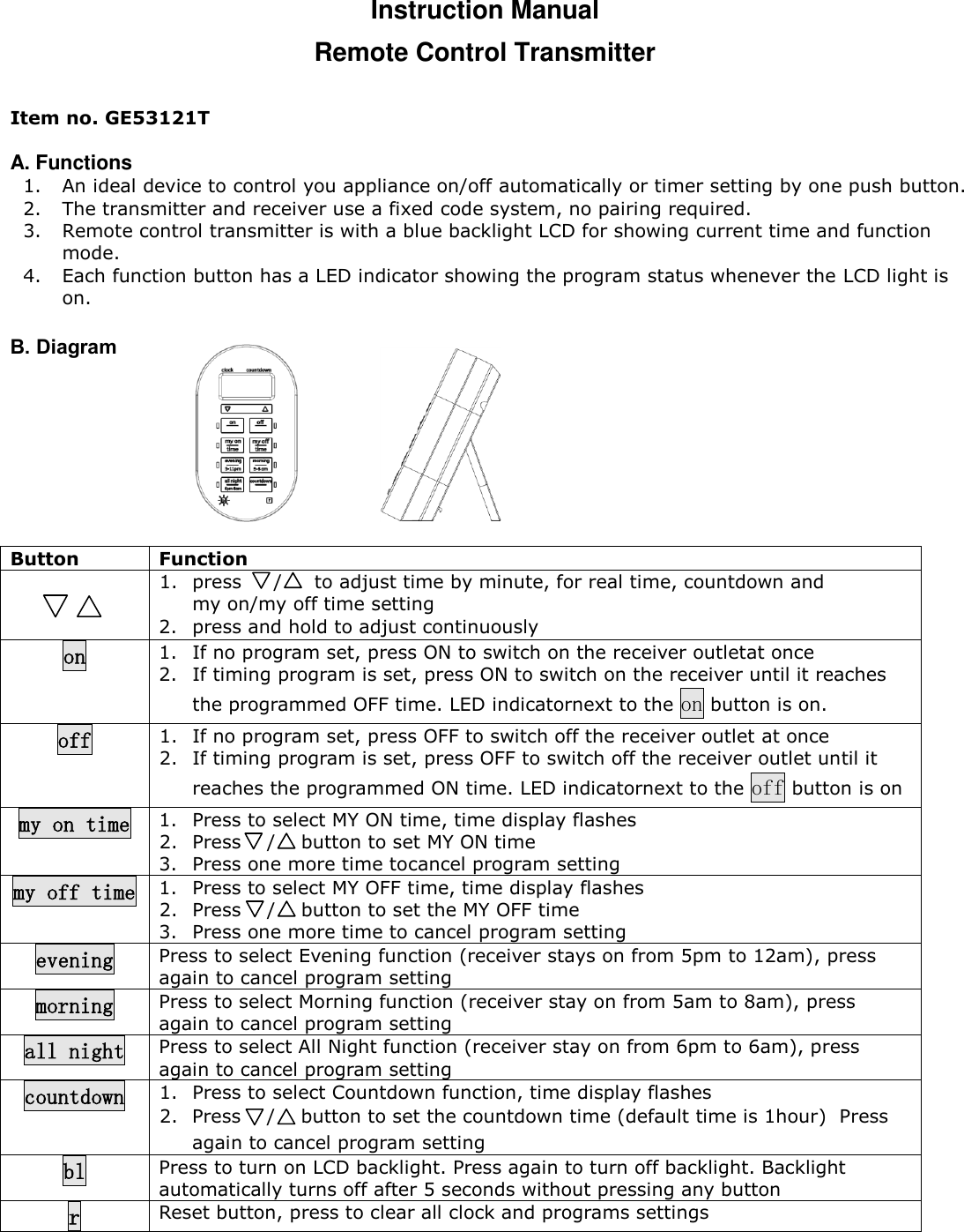 Instruction Manual Remote Control Transmitter  Item no. GE53121T  A. Functions  1. An ideal device to control you appliance on/off automatically or timer setting by one push button.  2. The transmitter and receiver use a fixed code system, no pairing required.  3. Remote control transmitter is with a blue backlight LCD for showing current time and function mode.  4. Each function button has a LED indicator showing the program status whenever the LCD light is on.  B. Diagram        Button Function   1. press     /     to adjust time by minute, for real time, countdown and  my on/my off time setting  2. press and hold to adjust continuously on 1. If no program set, press ON to switch on the receiver outletat once  2. If timing program is set, press ON to switch on the receiver until it reaches the programmed OFF time. LED indicatornext to the on button is on.  off 1. If no program set, press OFF to switch off the receiver outlet at once 2. If timing program is set, press OFF to switch off the receiver outlet until it reaches the programmed ON time. LED indicatornext to the off button is on  my on time 1. Press to select MY ON time, time display flashes  2. Press    /    button to set MY ON time 3. Press one more time tocancel program setting my off time 1. Press to select MY OFF time, time display flashes  2. Press    /    button to set the MY OFF time 3. Press one more time to cancel program setting evening Press to select Evening function (receiver stays on from 5pm to 12am), press again to cancel program setting morning Press to select Morning function (receiver stay on from 5am to 8am), press again to cancel program setting all night Press to select All Night function (receiver stay on from 6pm to 6am), press again to cancel program setting countdown 1. Press to select Countdown function, time display flashes  2. Press    /    button to set the countdown time (default time is 1hour)  Press again to cancel program setting bl Press to turn on LCD backlight. Press again to turn off backlight. Backlight automatically turns off after 5 seconds without pressing any button r Reset button, press to clear all clock and programs settings     