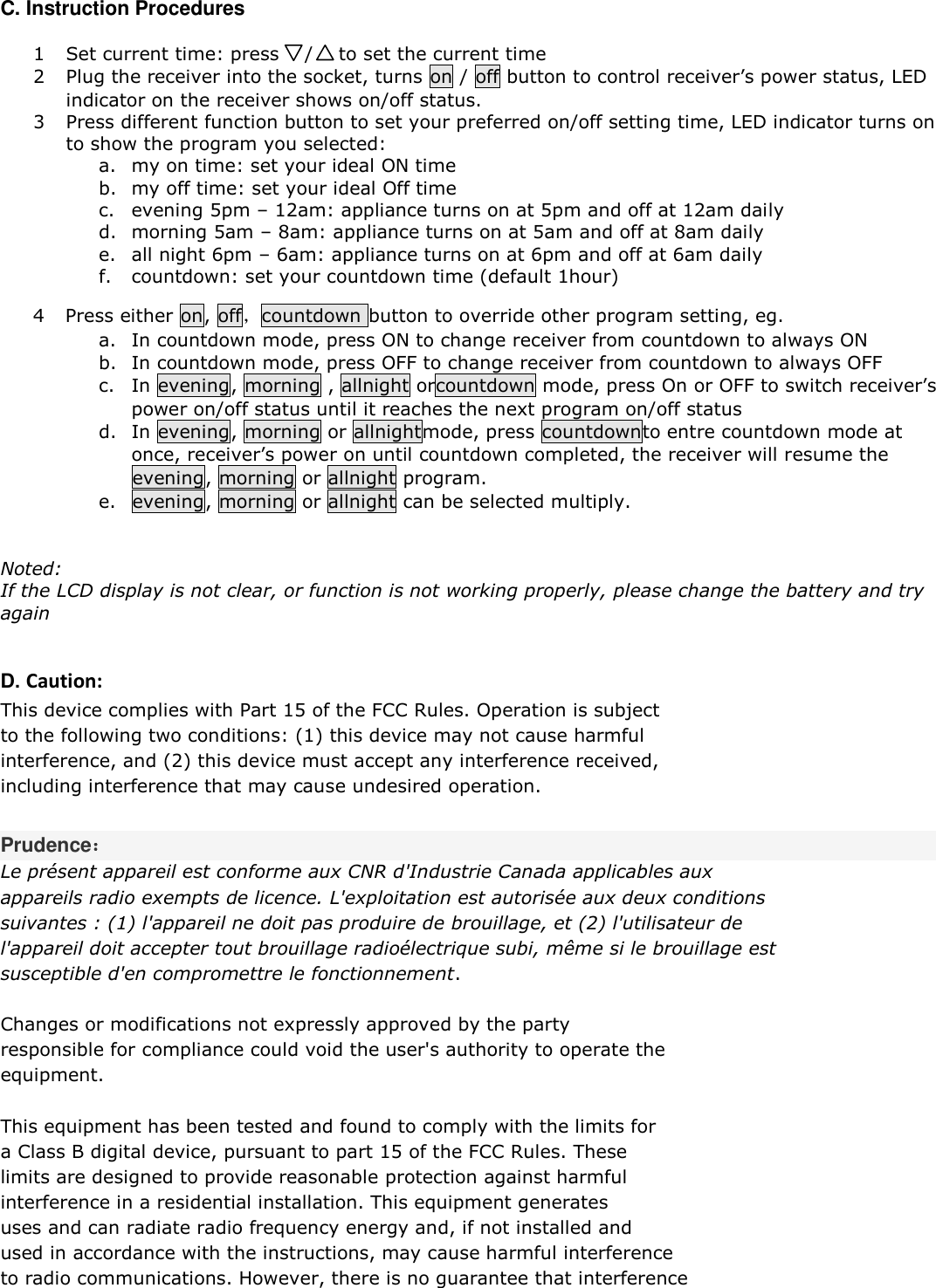  C. Instruction Procedures   1 Set current time: press    /    to set the current time   2 Plug the receiver into the socket, turns on / off button to control receiver&rsquo;s power status, LED indicator on the receiver shows on/off status. 3 Press different function button to set your preferred on/off setting time, LED indicator turns on to show the program you selected:  a. my on time: set your ideal ON time  b. my off time: set your ideal Off time  c. evening 5pm &ndash; 12am: appliance turns on at 5pm and off at 12am daily  d. morning 5am &ndash; 8am: appliance turns on at 5am and off at 8am daily e. all night 6pm &ndash; 6am: appliance turns on at 6pm and off at 6am daily f. countdown: set your countdown time (default 1hour)  4 Press either on, off，countdown button to override other program setting, eg.  a. In countdown mode, press ON to change receiver from countdown to always ON b. In countdown mode, press OFF to change receiver from countdown to always OFF c. In evening, morning , allnight orcountdown mode, press On or OFF to switch receiver&rsquo;s power on/off status until it reaches the next program on/off status  d. In evening, morning or allnightmode, press countdownto entre countdown mode at once, receiver&rsquo;s power on until countdown completed, the receiver will resume the evening, morning or allnight program.  e. evening, morning or allnight can be selected multiply.    Noted:  If the LCD display is not clear, or function is not working properly, please change the battery and try again    D. Caution: This device complies with Part 15 of the FCC Rules. Operation is subject  to the following two conditions: (1) this device may not cause harmful  interference, and (2) this device must accept any interference received,  including interference that may cause undesired operation.  Prudence： Le pr&eacute;sent appareil est conforme aux CNR d'Industrie Canada applicables aux  appareils radio exempts de licence. L'exploitation est autoris&eacute;e aux deux conditions  suivantes : (1) l'appareil ne doit pas produire de brouillage, et (2) l'utilisateur de  l'appareil doit accepter tout brouillage radio&eacute;lectrique subi, m&ecirc;me si le brouillage est  susceptible d'en compromettre le fonctionnement.   Changes or modifications not expressly approved by the party  responsible for compliance could void the user's authority to operate the  equipment.  This equipment has been tested and found to comply with the limits for  a Class B digital device, pursuant to part 15 of the FCC Rules. These  limits are designed to provide reasonable protection against harmful  interference in a residential installation. This equipment generates  uses and can radiate radio frequency energy and, if not installed and  used in accordance with the instructions, may cause harmful interference  to radio communications. However, there is no guarantee that interference  