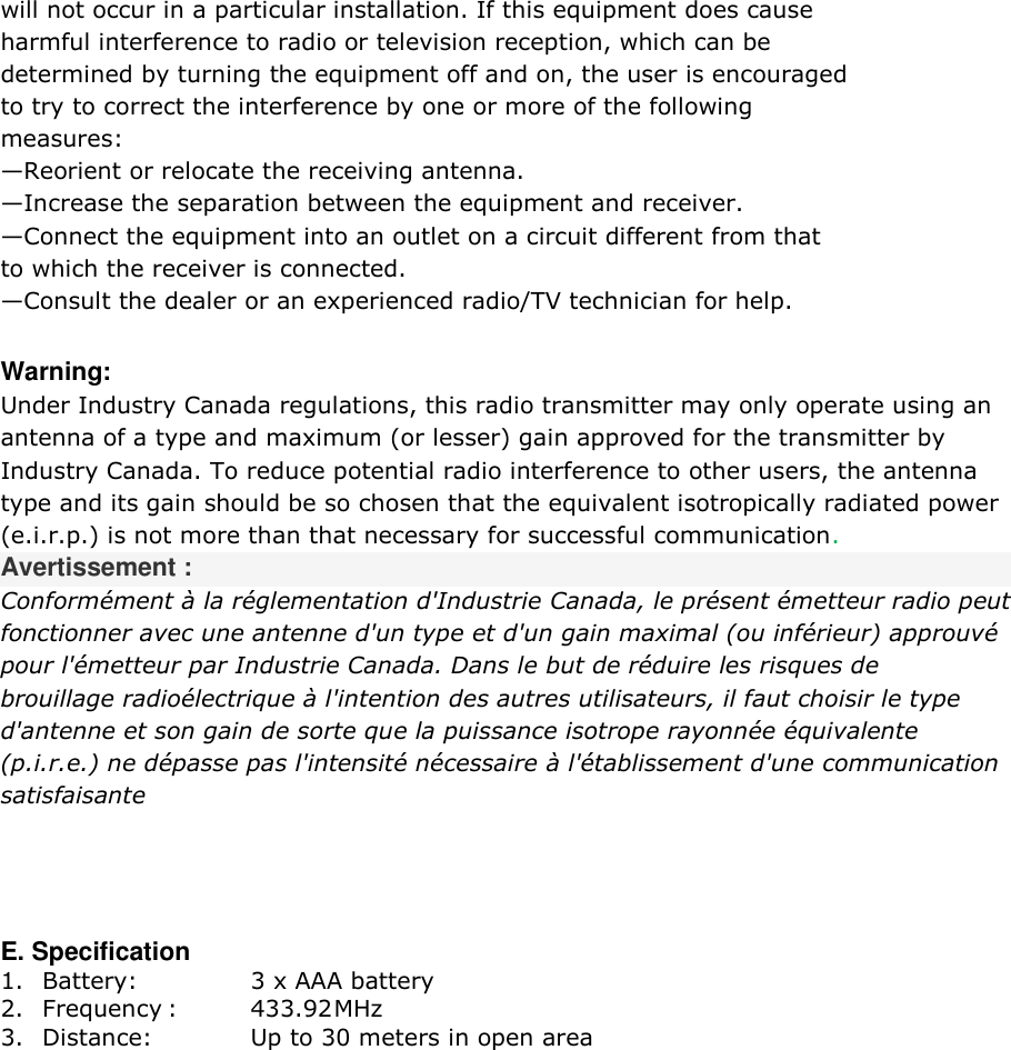 will not occur in a particular installation. If this equipment does cause  harmful interference to radio or television reception, which can be  determined by turning the equipment off and on, the user is encouraged  to try to correct the interference by one or more of the following  measures: &mdash;Reorient or relocate the receiving antenna. &mdash;Increase the separation between the equipment and receiver. &mdash;Connect the equipment into an outlet on a circuit different from that  to which the receiver is connected. &mdash;Consult the dealer or an experienced radio/TV technician for help.  Warning: Under Industry Canada regulations, this radio transmitter may only operate using an  antenna of a type and maximum (or lesser) gain approved for the transmitter by  Industry Canada. To reduce potential radio interference to other users, the antenna  type and its gain should be so chosen that the equivalent isotropically radiated power  (e.i.r.p.) is not more than that necessary for successful communication.  Avertissement : Conform&eacute;ment &agrave; la r&eacute;glementation d'Industrie Canada, le pr&eacute;sent &eacute;metteur radio peut fonctionner avec une antenne d'un type et d'un gain maximal (ou inf&eacute;rieur) approuv&eacute;  pour l'&eacute;metteur par Industrie Canada. Dans le but de r&eacute;duire les risques de  brouillage radio&eacute;lectrique &agrave; l'intention des autres utilisateurs, il faut choisir le type  d'antenne et son gain de sorte que la puissance isotrope rayonn&eacute;e &eacute;quivalente  (p.i.r.e.) ne d&eacute;passe pas l'intensit&eacute; n&eacute;cessaire &agrave; l'&eacute;tablissement d'une communication  satisfaisante   E. Specification 1. Battery:     3 x AAA battery 2. Frequency :   433.92 MHz 3. Distance:    Up to 30 meters in open area  
