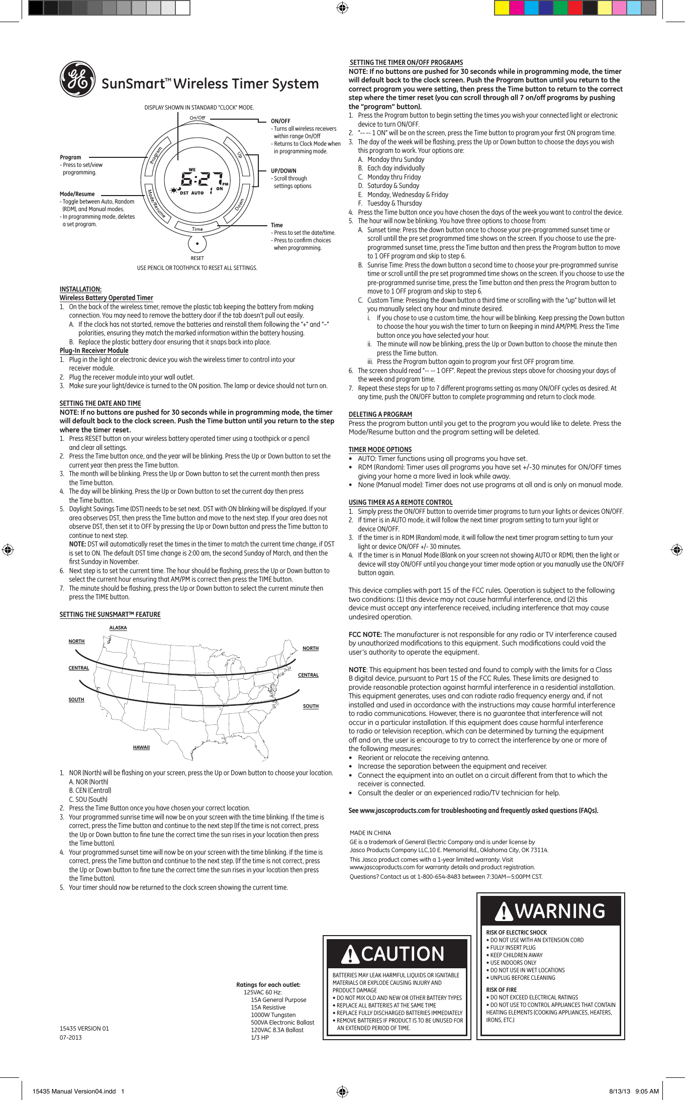     SunSmartTM Wireless Timer SystemINSTALLATION:Wireless Battery Operated Timer1.  On the back of the wireless timer, remove the plastic tab keeping the battery from making connection. You may need to remove the battery door if the tab doesn&rsquo;t pull out easily.A.  If the clock has not started, remove the batteries and reinstall them following the &ldquo;+&rdquo; and &ldquo;&ndash;&rdquo; polarities, ensuring they match the marked information within the battery housing.B.  Replace the plastic battery door ensuring that it snaps back into place.Plug-In Receiver Module1.  Plug in the light or electronic device you wish the wireless timer to control into your receiver module.2.  Plug the receiver module into your wall outlet.3.  Make sure your light/device is turned to the ON position. The lamp or device should not turn on. SETTING THE DATE AND TIMENOTE: If no buttons are pushed for 30 seconds while in programming mode, the timer will default back to the clock screen. Push the Time button until you return to the step where the timer reset.1.  Press RESET button on your wireless battery operated timer using a toothpick or a pencil and clear all settings. 2.  Press the Time button once, and the year will be blinking. Press the Up or Down button to set the current year then press the Time button.3.  The month will be blinking. Press the Up or Down button to set the current month then press the Time button.4.  The day will be blinking. Press the Up or Down button to set the current day then press the Time button.5.  Daylight Savings Time (DST) needs to be set next. DST with ON blinking will be displayed. If your area observes DST, then press the Time button and move to the next step. If your area does not observe DST, then set it to OFF by pressing the Up or Down button and press the Time button to continue to next step. NOTE: DST will automatically reset the times in the timer to match the current time change, if DST is set to ON. The default DST time change is 2:00 am, the second Sunday of March, and then the ﬁrst Sunday in November.6.  Next step is to set the current time. The hour should be ﬂashing, press the Up or Down button to select the current hour ensuring that AM/PM is correct then press the TIME button.7.  The minute should be ﬂashing, press the Up or Down button to select the current minute then press the TIME button. SETTING THE SUNSMART&trade; FEATURE1.  NOR (North) will be ﬂashing on your screen, press the Up or Down button to choose your location.  A. NOR (North)B. CEN (Central)C. SOU (South)2.  Press the Time Button once you have chosen your correct location.3.  Your programmed sunrise time will now be on your screen with the time blinking. If the time is correct, press the Time button and continue to the next step (If the time is not correct, press the Up or Down button to ﬁne tune the correct time the sun rises in your location then press the Time button).4.  Your programmed sunset time will now be on your screen with the time blinking. If the time is correct, press the Time button and continue to the next step. (If the time is not correct, press the Up or Down button to ﬁne tune the correct time the sun rises in your location then press the Time button).5.  Your timer should now be returned to the clock screen showing the current time. SETTING THE TIMER ON/OFF PROGRAMSNOTE: If no buttons are pushed for 30 seconds while in programming mode, the timer will default back to the clock screen. Push the Program button until you return to the correct program you were setting, then press the Time button to return to the correct step where the timer reset (you can scroll through all 7 on/off programs by pushing the &ldquo;program&rdquo; button).1.  Press the Program button to begin setting the times you wish your connected light or electronic device to turn ON/OFF. 2.  &ldquo;-- -- 1 ON&rdquo; will be on the screen, press the Time button to program your ﬁrst ON program time.3.  The day of the week will be ﬂashing, press the Up or Down button to choose the days you wish this program to work. Your options are:A.  Monday thru SundayB.  Each day individuallyC.  Monday thru FridayD.  Saturday &amp; SundayE.  Monday, Wednesday &amp; FridayF.  Tuesday &amp; Thursday4.  Press the Time button once you have chosen the days of the week you want to control the device.5.  The hour will now be blinking. You have three options to choose from:A.  Sunset time: Press the down button once to choose your pre-programmed sunset time or scroll untill the pre set programmed time shows on the screen. If you choose to use the pre-programmed sunset time, press the Time button and then press the Program button to move to 1 OFF program and skip to step 6.B.  Sunrise Time: Press the down button a second time to choose your pre-programmed sunrise time or scroll untill the pre set programmed time shows on the screen. If you choose to use the pre-programmed sunrise time, press the Time button and then press the Program button to move to 1 OFF program and skip to step 6.C.  Custom Time: Pressing the down button a third time or scrolling with the &ldquo;up&rdquo; button will let you manually select any hour and minute desired.i.  If you chose to use a custom time, the hour will be blinking. Keep pressing the Down button to choose the hour you wish the timer to turn on (keeping in mind AM/PM). Press the Time button once you have selected your hour.ii.  The minute will now be blinking, press the Up or Down button to choose the minute then press the Time button. iii.  Press the Program button again to program your ﬁrst OFF program time.6.  The screen should read &ldquo;-- -- 1 OFF&rdquo;. Repeat the previous steps above for choosing your days of the week and program time.7.  Repeat these steps for up to 7 different programs setting as many ON/OFF cycles as desired. At any time, push the ON/OFF button to complete programming and return to clock mode.DELETING A PROGRAMPress the program button until you get to the program you would like to delete. Press the Mode/Resume button and the program setting will be deleted.TIMER MODE OPTIONS&bull;  AUTO: Timer functions using all programs you have set.&bull;  RDM (Random): Timer uses all programs you have set +/-30 minutes for ON/OFF times giving your home a more lived in look while away.&bull;  None (Manual mode): Timer does not use programs at all and is only on manual mode.USING TIMER AS A REMOTE CONTROL1.  Simply press the ON/OFF button to override timer programs to turn your lights or devices ON/OFF.2.  If timer is in AUTO mode, it will follow the next timer program setting to turn your light or device ON/OFF.3.  If the timer is in RDM (Random) mode, it will follow the next timer program setting to turn your light or device ON/OFF +/- 30 minutes.4.  If the timer is in Manual Mode (Blank on your screen not showing AUTO or RDM), then the light or device will stay ON/OFF until you change your timer mode option or you manually use the ON/OFF button again.This device complies with part 15 of the FCC rules. Operation is subject to the following two conditions: (1) this device may not cause harmful interference, and (2) this device must accept any interference received, including interference that may cause undesired operation.FCC NOTE: The manufacturer is not responsible for any radio or TV interference caused by unauthorized modiﬁcations to this equipment. Such modiﬁcations could void the user&rsquo;s authority to operate the equipment.NOTE: This equipment has been tested and found to comply with the limits for a Class B digital device, pursuant to Part 15 of the FCC Rules. These limits are designed to provide reasonable protection against harmful interference in a residential installation. This equipment generates, uses and can radiate radio frequency energy and, if not installed and used in accordance with the instructions may cause harmful interference to radio communications. However, there is no guarantee that interference will not occur in a particular installation. If this equipment does cause harmful interference to radio or television reception, which can be determined by turning the equipment off and on, the user is encourage to try to correct the interference by one or more of the following measures:&bull;  Reorient or relocate the receiving antenna.&bull;  Increase the separation between the equipment and receiver.&bull;  Connect the equipment into an outlet on a circuit different from that to which the receiver is connected.&bull;  Consult the dealer or an experienced radio/TV technician for help.See www.jascoproducts.com for troubleshooting and frequently asked questions (FAQs).NORTHALASKAHAWAIINORTHCENTRALCENTRALSOUTHSOUTHRISK OF ELECTRIC SHOCK &bull; DO NOT USE WITH AN EXTENSION CORD &bull; FULLY INSERT PLUG &bull; KEEP CHILDREN AWAY &bull; USE INDOORS ONLY &bull; DO NOT USE IN WET LOCATIONS &bull; UNPLUG BEFORE CLEANINGRISK OF FIRE &bull; DO NOT EXCEED ELECTRICAL RATINGS &bull; DO NOT USE TO CONTROL APPLIANCES THAT CONTAIN HEATING ELEMENTS (COOKING APPLIANCES, HEATERS, IRONS, ETC.)WARNINGBATTERIES MAY LEAK HARMFUL LIQUIDS OR IGNITABLE MATERIALS OR EXPLODE CAUSING INJURY AND PRODUCT DAMAGE&bull; DO NOT MIX OLD AND NEW OR OTHER BATTERY TYPES&bull; REPLACE ALL BATTERIES AT THE SAME TIME&bull; REPLACE FULLY DISCHARGED BATTERIES IMMEDIATELY&bull; REMOVE BATTERIES IF PRODUCT IS TO BE UNUSED FOR  AN EXTENDED PERIOD OF TIME.CAUTIONUP/DOWN- Scroll through settings optionsTime- Press to set the date/time.- Press to conﬁrm choices when programming.USE PENCIL OR TOOTHPICK TO RESET ALL SETTINGS.Mode/Resume- Toggle between Auto, Random (RDM), and Manual modes.- In programming mode, deletes a set program.Program- Press to set/view programming.DISPLAY SHOWN IN STANDARD &ldquo;CLOCK&rdquo; MODE.ON/OFF- Turns all wireless receivers within range On/Off- Returns to Clock Mode when in programming mode.15435 VERSION 0107-2013Ratings for each outlet:     125VAC 60 Hz:           15A General Purpose          15A Resistive          1000W Tungsten          500VA Electronic Ballast          120VAC 8.3A Ballast          1/3 HPMADE IN CHINA GE is a trademark of General Electric Company and is under license by Jasco Products Company LLC, 10 E. Memorial Rd., Oklahoma City, OK 73114.This Jasco product comes with a 1-year limited warranty. Visit www.jascoproducts.com for  warranty details and product registration.Questions? Contact us at 1-800-654-8483  between 7:30AM&mdash;5:00PM CST.15435 Manual Version04.indd   1 8/13/13   9:05 AM