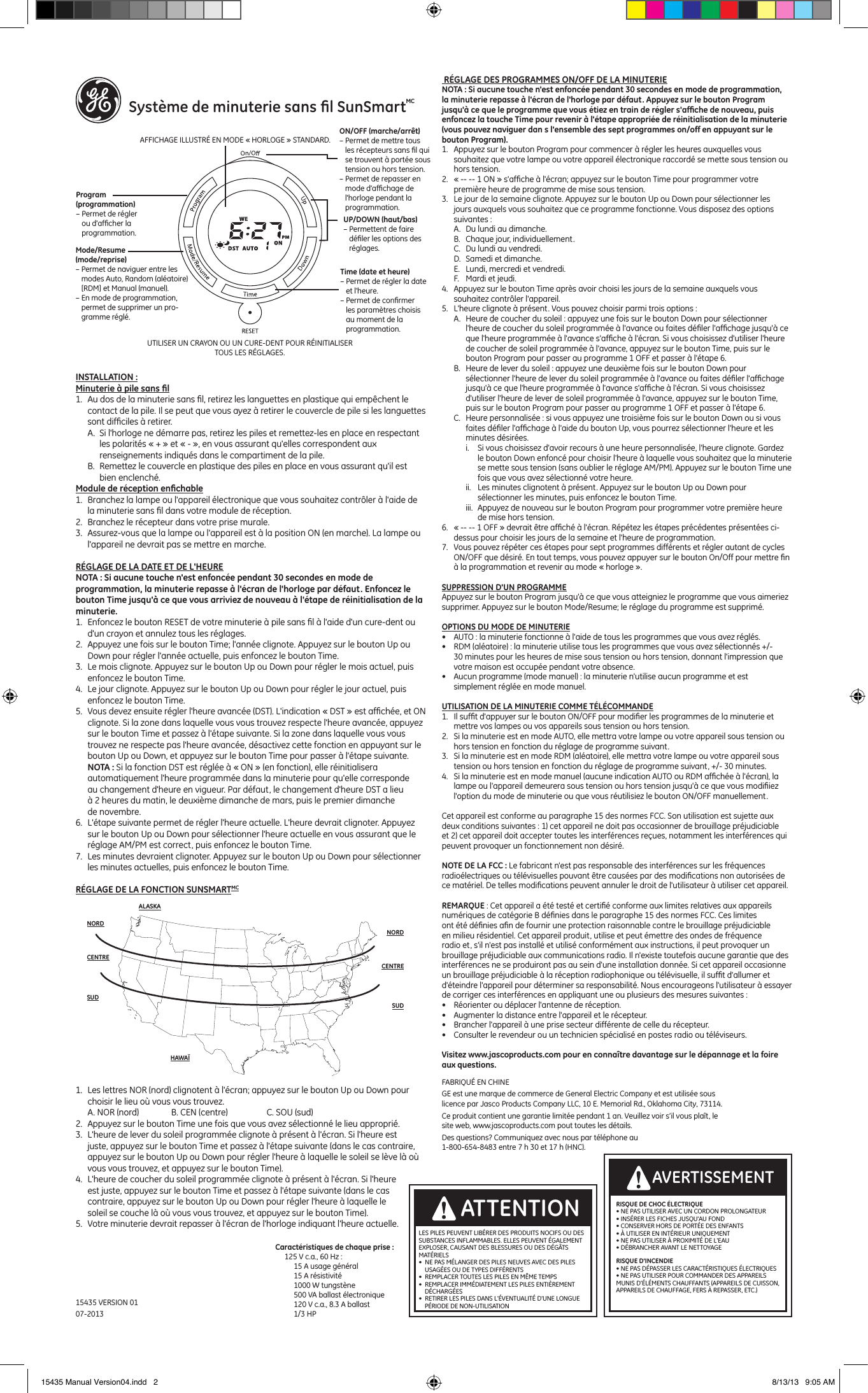     Syst&egrave;me de minuterie sans ﬁl SunSmartMCINSTALLATION :Minuterie &agrave; pile sans ﬁl1.  Au dos de la minuterie sans ﬁl, retirez les languettes en plastique qui emp&ecirc;chent le contact de la pile. Il se peut que vous ayez &agrave; retirer le couvercle de pile si les languettes sont difﬁciles &agrave; retirer.A.  Si l'horloge ne d&eacute;marre pas, retirez les piles et remettez- les en place en respectant les polarit&eacute;s &laquo; + &raquo; et &laquo; - &raquo;, en vous assurant qu'elles correspondent aux renseignements indiqu&eacute;s dans le compartiment de la pile.B.  Remettez le couvercle en plastique des piles en place en vous assurant qu'il est bien enclench&eacute;.Module de r&eacute;ception enﬁchable1.  Branchez la lampe ou l'appareil &eacute;lectronique que vous souhaitez contr&ocirc;ler &agrave; l'aide de la minuterie sans ﬁl dans votre module de r&eacute;ception.2.  Branchez le r&eacute;cepteur dans votre prise murale.3.  Assurez-vous que la lampe ou l'appareil est &agrave; la position ON (en marche). La lampe ou l'appareil ne devrait pas se mettre en marche. R&Eacute;GLAGE DE LA DATE ET DE L'HEURENOTA : Si aucune touche n'est enfonc&eacute;e pendant 30 secondes en mode de programmation, la minuterie repasse &agrave; l'&eacute;cran de l'horloge par d&eacute;faut. Enfoncez le bouton Time jusqu'&agrave; ce que vous arriviez de nouveau &agrave; l'&eacute;tape de r&eacute;initialisation de la minuterie.1.  Enfoncez le bouton RESET de votre minuterie &agrave; pile sans ﬁl &agrave; l'aide d'un cure-dent ou d'un crayon et annulez tous les r&eacute;glages. 2.  Appuyez une fois sur le bouton Time; l'ann&eacute;e clignote. Appuyez sur le bouton Up ou Down pour r&eacute;gler l'ann&eacute;e actuelle, puis enfoncez le bouton Time.3.  Le mois clignote. Appuyez sur le bouton Up ou Down pour r&eacute;gler le mois actuel, puis enfoncez le bouton Time.4.  Le jour clignote. Appuyez sur le bouton Up ou Down pour r&eacute;gler le jour actuel, puis enfoncez le bouton Time.5.  Vous devez ensuite r&eacute;gler l'heure avanc&eacute;e (DST). L'indication &laquo; DST &raquo; est afﬁch&eacute;e, et ON clignote. Si la zone dans laquelle vous vous trouvez respecte l'heure avanc&eacute;e, appuyez sur le bouton Time et passez &agrave; l'&eacute;tape suivante. Si la zone dans laquelle vous vous trouvez ne respecte pas l'heure avanc&eacute;e, d&eacute;sactivez cette fonction en appuyant sur le bouton Up ou Down, et appuyez sur le bouton Time pour passer &agrave; l'&eacute;tape suivante. NOTA : Si la fonction DST est r&eacute;gl&eacute;e &agrave; &laquo; ON &raquo; (en fonction), elle r&eacute;initialisera automatiquement l'heure programm&eacute;e dans la minuterie pour qu'elle corresponde au changement d'heure en vigueur. Par d&eacute;faut, le changement d'heure DST a lieu &agrave; 2 heures du matin, le deuxi&egrave;me dimanche de mars, puis le premier dimanche de novembre.6.  L'&eacute;tape suivante permet de r&eacute;gler l'heure actuelle. L'heure devrait clignoter. Appuyez sur le bouton Up ou Down pour s&eacute;lectionner l'heure actuelle en vous assurant que le r&eacute;glage AM/PM est correct, puis enfoncez le bouton Time.7.  Les minutes devraient clignoter. Appuyez sur le bouton Up ou Down pour s&eacute;lectionner les minutes actuelles, puis enfoncez le bouton Time. R&Eacute;GLAGE DE LA FONCTION SUNSMARTMC1.  Les lettres NOR (nord) clignotent &agrave; l'&eacute;cran; appuyez sur le bouton Up ou Down pour choisir le lieu o&ugrave; vous vous trouvez.  A. NOR (nord)  B. CEN (centre)  C. SOU (sud)2.  Appuyez sur le bouton Time une fois que vous avez s&eacute;lectionn&eacute; le lieu appropri&eacute;.3.  L'heure de lever du soleil programm&eacute;e clignote &agrave; pr&eacute;sent &agrave; l'&eacute;cran. Si l'heure est juste, appuyez sur le bouton Time et passez &agrave; l'&eacute;tape suivante (dans le cas contraire, appuyez sur le bouton Up ou Down pour r&eacute;gler l'heure &agrave; laquelle le soleil se l&egrave;ve l&agrave; o&ugrave; vous vous trouvez, et appuyez sur le bouton Time).4.  L'heure de coucher du soleil programm&eacute;e clignote &agrave; pr&eacute;sent &agrave; l'&eacute;cran. Si l'heure est juste, appuyez sur le bouton Time et passez &agrave; l'&eacute;tape suivante (dans le cas contraire, appuyez sur le bouton Up ou Down pour r&eacute;gler l'heure &agrave; laquelle le soleil se couche l&agrave; o&ugrave; vous vous trouvez, et appuyez sur le bouton Time).5.  Votre minuterie devrait repasser &agrave; l'&eacute;cran de l'horloge indiquant l'heure actuelle. R&Eacute;GLAGE DES PROGRAMMES ON/OFF DE LA MINUTERIENOTA : Si aucune touche n'est enfonc&eacute;e pendant 30 secondes en mode de programmation, la minuterie repasse &agrave; l'&eacute;cran de l'horloge par d&eacute;faut. Appuyez sur le bouton Program jusqu'&agrave; ce que le programme que vous &eacute;tiez en train de r&eacute;gler s'afﬁche de nouveau, puis enfoncez la touche Time pour revenir &agrave; l'&eacute;tape appropri&eacute;e de r&eacute;initialisation de la minuterie (vous pouvez naviguer dan s l'ensemble des sept programmes on/off en appuyant sur le bouton Program).1.  Appuyez sur le bouton Program pour commencer &agrave; r&eacute;gler les heures auxquelles vous souhaitez que votre lampe ou votre appareil &eacute;lectronique raccord&eacute; se mette sous tension ou hors tension. 2.  &laquo; -- -- 1 ON &raquo; s'afﬁche &agrave; l'&eacute;cran; appuyez sur le bouton Time pour programmer votre premi&egrave;re heure de programme de mise sous tension.3.  Le jour de la semaine clignote. Appuyez sur le bouton Up ou Down pour s&eacute;lectionner les jours auxquels vous souhaitez que ce programme fonctionne. Vous disposez des options suivantes :A.  Du lundi au dimanche.B.  Chaque jour, individuellement.C.  Du lundi au vendredi.D.  Samedi et dimanche.E.  Lundi, mercredi et vendredi.F.  Mardi et jeudi.4.  Appuyez sur le bouton Time apr&egrave;s avoir choisi les jours de la semaine auxquels vous souhaitez contr&ocirc;ler l'appareil.5.  L'heure clignote &agrave; pr&eacute;sent. Vous pouvez choisir parmi trois options :A.  Heure de coucher du soleil : appuyez une fois sur le bouton Down pour s&eacute;lectionner l'heure de coucher du soleil programm&eacute;e &agrave; l'avance ou faites d&eacute;ﬁler l'afﬁchage jusqu'&agrave; ce que l'heure programm&eacute;e &agrave; l'avance s'afﬁche &agrave; l'&eacute;cran. Si vous choisissez d'utiliser l'heure de coucher de soleil programm&eacute;e &agrave; l'avance, appuyez sur le bouton Time, puis sur le bouton Program pour passer au programme 1 OFF et passer &agrave; l'&eacute;tape 6.B.  Heure de lever du soleil : appuyez une deuxi&egrave;me fois sur le bouton Down pour s&eacute;lectionner l'heure de lever du soleil programm&eacute;e &agrave; l'avance ou faites d&eacute;ﬁler l'afﬁchage jusqu'&agrave; ce que l'heure programm&eacute;e &agrave; l'avance s'afﬁche &agrave; l'&eacute;cran. Si vous choisissez d'utiliser l'heure de lever de soleil programm&eacute;e &agrave; l'avance, appuyez sur le bouton Time, puis sur le bouton Program pour passer au programme 1 OFF et passer &agrave; l'&eacute;tape 6.C.  Heure personnalis&eacute;e : si vous appuyez une troisi&egrave;me fois sur le bouton Down ou si vous faites d&eacute;ﬁler l'afﬁchage &agrave; l'aide du bouton Up, vous pourrez s&eacute;lectionner l'heure et les minutes d&eacute;sir&eacute;es.i.  Si vous choisissez d'avoir recours &agrave; une heure personnalis&eacute;e, l'heure clignote. Gardez le bouton Down enfonc&eacute; pour choisir l'heure &agrave; laquelle vous souhaitez que la minuterie se mette sous tension (sans oublier le r&eacute;glage AM/PM). Appuyez sur le bouton Time une fois que vous avez s&eacute;lectionn&eacute; votre heure.ii.  Les minutes clignotent &agrave; pr&eacute;sent. Appuyez sur le bouton Up ou Down pour s&eacute;lectionner les minutes, puis enfoncez le bouton Time. iii.  Appuyez de nouveau sur le bouton Program pour programmer votre premi&egrave;re heure de mise hors tension.6.  &laquo; -- -- 1 OFF &raquo; devrait &ecirc;tre afﬁch&eacute; &agrave; l'&eacute;cran. R&eacute;p&eacute;tez les &eacute;tapes pr&eacute;c&eacute;dentes pr&eacute;sent&eacute;es ci-dessus pour choisir les jours de la semaine et l'heure de programmation.7.  Vous pouvez r&eacute;p&eacute;ter ces &eacute;tapes pour sept programmes diff&eacute;rents et r&eacute;gler autant de cycles ON/OFF que d&eacute;sir&eacute;. En tout temps, vous pouvez appuyer sur le bouton On/Off pour mettre ﬁn &agrave; la programmation et revenir au mode &laquo; horloge &raquo;.SUPPRESSION D'UN PROGRAMMEAppuyez sur le bouton Program jusqu'&agrave; ce que vous atteigniez le programme que vous aimeriez supprimer. Appuyez sur le bouton Mode/Resume; le r&eacute;glage du programme est supprim&eacute;.OPTIONS DU MODE DE MINUTERIE&bull;  AUTO : la minuterie fonctionne &agrave; l'aide de tous les programmes que vous avez r&eacute;gl&eacute;s.&bull;  RDM (al&eacute;atoire) : la minuterie utilise tous les programmes que vous avez s&eacute;lectionn&eacute;s +/-30 minutes pour les heures de mise sous tension ou hors tension, donnant l'impression que votre maison est occup&eacute;e pendant votre absence.&bull;  Aucun programme (mode manuel) : la minuterie n'utilise aucun programme et est simplement r&eacute;gl&eacute;e en mode manuel.UTILISATION DE LA MINUTERIE COMME T&Eacute;L&Eacute;COMMANDE1.  Il sufﬁt d'appuyer sur le bouton ON/OFF pour modiﬁer les programmes de la minuterie et mettre vos lampes ou vos appareils sous tension ou hors tension.2.  Si la minuterie est en mode AUTO, elle mettra votre lampe ou votre appareil sous tension ou hors tension en fonction du r&eacute;glage de programme suivant.3.  Si la minuterie est en mode RDM (al&eacute;atoire), elle mettra votre lampe ou votre appareil sous tension ou hors tension en fonction du r&eacute;glage de programme suivant, +/- 30 minutes.4.  Si la minuterie est en mode manuel (aucune indication AUTO ou RDM afﬁch&eacute;e &agrave; l'&eacute;cran), la lampe ou l'appareil demeurera sous tension ou hors tension jusqu'&agrave; ce que vous modiﬁiez l'option du mode de minuterie ou que vous r&eacute;utilisiez le bouton ON/OFF manuellement.Cet appareil est conforme au paragraphe 15 des normes FCC. Son utilisation est sujette aux deux conditions suivantes : 1) cet appareil ne doit pas occasionner de brouillage pr&eacute;judiciable et 2) cet appareil doit accepter toutes les interf&eacute;rences re&ccedil;ues, notamment les interf&eacute;rences qui peuvent provoquer un fonctionnement non d&eacute;sir&eacute;.NOTE DE LA FCC : Le fabricant n'est pas responsable des interf&eacute;rences sur les fr&eacute;quences radio&eacute;lectriques ou t&eacute;l&eacute;visuelles pouvant &ecirc;tre caus&eacute;es par des modiﬁcations non autoris&eacute;es de ce mat&eacute;riel. De telles modiﬁcations peuvent annuler le droit de l'utilisateur &agrave; utiliser cet appareil.REMARQUE : Cet appareil a &eacute;t&eacute; test&eacute; et certiﬁ&eacute; conforme aux limites relatives aux appareils num&eacute;riques de cat&eacute;gorie B d&eacute;ﬁnies dans le paragraphe 15 des normes FCC. Ces limites ont &eacute;t&eacute; d&eacute;ﬁnies aﬁn de fournir une protection raisonnable contre le brouillage pr&eacute;judiciable en milieu r&eacute;sidentiel. Cet appareil produit, utilise et peut &eacute;mettre des ondes de fr&eacute;quence radio et, s'il n'est pas install&eacute; et utilis&eacute; conform&eacute;ment aux instructions, il peut provoquer un brouillage pr&eacute;judiciable aux communications radio. Il n'existe toutefois aucune garantie que des interf&eacute;rences ne se produiront pas au sein d'une installation donn&eacute;e. Si cet appareil occasionne un brouillage pr&eacute;judiciable &agrave; la r&eacute;ception radiophonique ou t&eacute;l&eacute;visuelle, il sufﬁt d'allumer et d'&eacute;teindre l'appareil pour d&eacute;terminer sa responsabilit&eacute;. Nous encourageons l'utilisateur &agrave; essayer de corriger ces interf&eacute;rences en appliquant une ou plusieurs des mesures suivantes :&bull;  R&eacute;orienter ou d&eacute;placer l'antenne de r&eacute;ception.&bull;  Augmenter la distance entre l'appareil et le r&eacute;cepteur.&bull;  Brancher l'appareil &agrave; une prise secteur diff&eacute;rente de celle du r&eacute;cepteur.&bull;  Consulter le revendeur ou un technicien sp&eacute;cialis&eacute; en postes radio ou t&eacute;l&eacute;viseurs.Visitez www.jascoproducts.com pour en conna&icirc;tre davantage sur le d&eacute;pannage et la foire aux questions.15435 VERSION 0107-2013NORDALASKAHAWA&Iuml;NORDCENTRECENTRESUDSUDRISQUE DE CHOC &Eacute;LECTRIQUE &bull; NE PAS UTILISER AVEC UN CORDON PROLONGATEUR &bull; INS&Eacute;RER LES FICHES JUSQU'AU FOND &bull; CONSERVER HORS DE PORT&Eacute;E DES ENFANTS &bull; &Agrave; UTILISER EN INT&Eacute;RIEUR UNIQUEMENT &bull; NE PAS UTILISER &Agrave; PROXIMIT&Eacute; DE L'EAU &bull; D&Eacute;BRANCHER AVANT LE NETTOYAGERISQUE D'INCENDIE &bull; NE PAS D&Eacute;PASSER LES CARACT&Eacute;RISTIQUES &Eacute;LECTRIQUES &bull; NE PAS UTILISER POUR COMMANDER DES APPAREILS MUNIS D&rsquo;&Eacute;L&Eacute;MENTS CHAUFFANTS (APPAREILS DE CUISSON, APPAREILS DE CHAUFFAGE, FERS &Agrave; REPASSER, ETC.)AVERTISSEMENTLES PILES PEUVENT LIB&Eacute;RER DES PRODUITS NOCIFS OU DES SUBSTANCES INFLAMMABLES. ELLES PEUVENT &Eacute;GALEMENT EXPLOSER, CAUSANT DES BLESSURES OU DES D&Eacute;G&Acirc;TS MAT&Eacute;RIELS&bull;  NE PAS M&Eacute;LANGER DES PILES NEUVES AVEC DES PILES USAG&Eacute;ES OU DE TYPES DIFF&Eacute;RENTS&bull;  REMPLACER TOUTES LES PILES EN M&Ecirc;ME TEMPS&bull;  REMPLACER IMM&Eacute;DIATEMENT LES PILES ENTI&Egrave;REMENT D&Eacute;CHARG&Eacute;ES&bull;  RETIRER LES PILES DANS L'&Eacute;VENTUALIT&Eacute; D'UNE LONGUE P&Eacute;RIODE DE NON-UTILISATIONATTENTIONUP/DOWN (haut/bas)&ndash; Permettent de faire d&eacute;ﬁler les options des r&eacute;glages.Time (date et heure)&ndash; Permet de r&eacute;gler la date et l'heure.&ndash; Permet de conﬁrmer les param&egrave;tres choisis au moment de la programmation.UTILISER UN CRAYON OU UN CURE-DENT POUR R&Eacute;INITIALISER TOUS LES R&Eacute;GLAGES.Mode/Resume  (mode/reprise)&ndash; Permet de naviguer entre les modes Auto, Random (al&eacute;atoire) [RDM] et Manual (manuel).&ndash; En mode de programmation, permet de supprimer un pro-gramme r&eacute;gl&eacute;.Program  (programmation)&ndash; Permet de r&eacute;gler ou d'afﬁcher la programmation.AFFICHAGE ILLUSTR&Eacute; EN MODE &laquo; HORLOGE &raquo; STANDARD.ON/OFF (marche/arr&ecirc;t)&ndash; Permet de mettre tous les r&eacute;cepteurs sans ﬁl qui se trouvent &agrave; port&eacute;e sous tension ou hors tension.&ndash; Permet de repasser en mode d'afﬁchage de l'horloge pendant la programmation.FABRIQU&Eacute; EN CHINE GE est une marque de commerce de General Electric Company et est utilis&eacute;e sous licence par Jasco Products Company LLC, 10 E. Memorial Rd., Oklahoma City, 73114.Ce produit contient une garantie limit&eacute;e pendant 1 an. Veuillez voir s&rsquo;il vous pla&icirc;t, le site web, www.jascoproducts.com pout toutes les d&eacute;tails.Des questions? Communiquez avec nous par t&eacute;l&eacute;phone  au 1-800-654-8483 entre 7 h 30 et 17 h (HNC).Caract&eacute;ristiques de chaque prise :     125 V c.a., 60 Hz :              15 A usage g&eacute;n&eacute;ral          15 A r&eacute;sistivit&eacute;          1000 W tungst&egrave;ne          500 VA ballast &eacute;lectronique          120 V c.a., 8.3 A ballast          1/3 HP15435 Manual Version04.indd   2 8/13/13   9:05 AM
