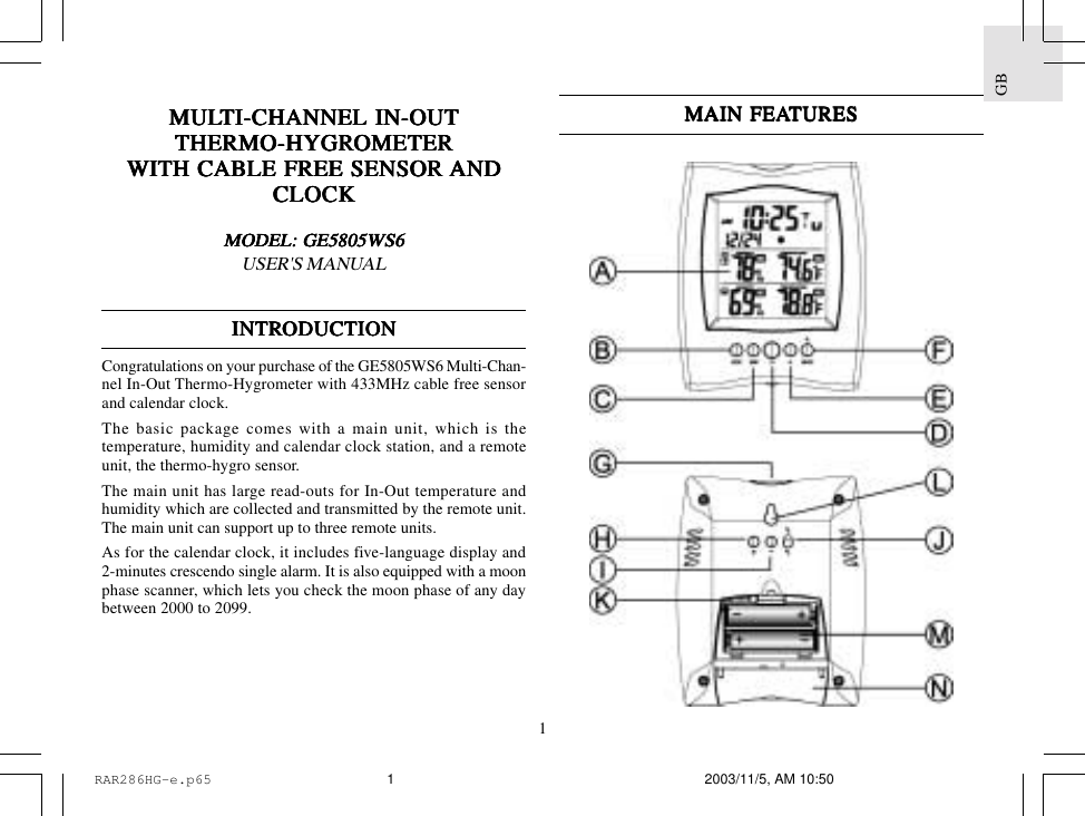 1GBMULMULMULMULMULTI-CHANNEL IN-OUTTI-CHANNEL IN-OUTTI-CHANNEL IN-OUTTI-CHANNEL IN-OUTTI-CHANNEL IN-OUTTHERMO-HYGRTHERMO-HYGRTHERMO-HYGRTHERMO-HYGRTHERMO-HYGROMETEROMETEROMETEROMETEROMETERWITH CABLE FREE SENSOR WITH CABLE FREE SENSOR WITH CABLE FREE SENSOR WITH CABLE FREE SENSOR WITH CABLE FREE SENSOR ANDANDANDANDANDCLOCKCLOCKCLOCKCLOCKCLOCKMODEL: GE5805WS6MODEL: GE5805WS6MODEL: GE5805WS6MODEL: GE5805WS6MODEL: GE5805WS6USER'S MANUALINTRINTRINTRINTRINTRODUCTIONODUCTIONODUCTIONODUCTIONODUCTIONCongratulations on your purchase of the GE5805WS6 Multi-Chan-nel In-Out Thermo-Hygrometer with 433MHz cable free sensorand calendar clock.The basic package comes with a main unit, which is thetemperature, humidity and calendar clock station, and a remoteunit, the thermo-hygro sensor.The main unit has large read-outs for In-Out temperature andhumidity which are collected and transmitted by the remote unit.The main unit can support up to three remote units.As for the calendar clock, it includes five-language display and2-minutes crescendo single alarm. It is also equipped with a moonphase scanner, which lets you check the moon phase of any daybetween 2000 to 2099.MAIN FEAMAIN FEAMAIN FEAMAIN FEAMAIN FEATURESTURESTURESTURESTURESRAR286HG-e.p65 2003/11/5, AM 10:501