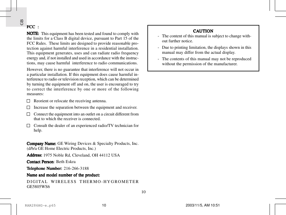 GB10FCC  :FCC  :FCC  :FCC  :FCC  :NONONONONOTE:TE:TE:TE:TE:  This equipment has been tested and found to comply withthe limits for a Class B digital device, pursuant to Part 15 of theFCC Rules.  These limits are designed to provide reasonable pro-tection against harmful interference in a residential installation.This equipment generates, uses and can radiate radio frequencyenergy and, if not installed and used in accordance with the instruc-tions, may cause harmful  interference to radio communications.However, there is no guarantee that interference will not occur ina particular installation. If this equipment does cause harmful in-terference to radio or television reception, which can be determinedby turning the equipment off and on, the user is encouraged to tryto correct the interference by one or more of the followingmeasures:Reorient or relocate the receiving antenna.Increase the separation between the equipment and receiver.Connect the equipment into an outlet on a circuit different fromthat to which the receiver is connected.Consult the dealer of an experienced radio/TV technician forhelp.CompanCompanCompanCompanCompany Name:y Name:y Name:y Name:y Name: GE Wiring Devices &amp; Specialty Products, Inc.(d/b/a GE Home Electric Products, Inc.)AdAdAdAdAddrdrdrdrdress:ess:ess:ess:ess:     1975 Noble Rd, Cleveland, OH 44112 USAContact PContact PContact PContact PContact Pererererersonsonsonsonson: Beth EskraTTTTTeleeleeleeleelephone Number:phone Number:phone Number:phone Number:phone Number: 216-266-3188Name and model nName and model nName and model nName and model nName and model number of the prumber of the prumber of the prumber of the prumber of the product:oduct:oduct:oduct:oduct:DIGITAL WIRELESS THERMO-HYGROMETERGE5805WS6CACACACACAUTIONUTIONUTIONUTIONUTION- The content of this manual is subject to change with-out further notice.- Due to printing limitation, the displays shown in thismanual may differ from the actual display.- The contents of this manual may not be reproducedwithout the permission of the manufacturer.RAR286HG-e.p65 2003/11/5, AM 10:5110