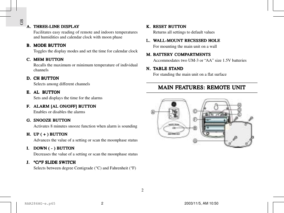 GB2K.K.K.K.K. RESET BRESET BRESET BRESET BRESET BUTTUTTUTTUTTUTTONONONONONReturns all settings to default valuesL.L.L.L.L. WWWWWALL-MOUNT RECESSED HOLEALL-MOUNT RECESSED HOLEALL-MOUNT RECESSED HOLEALL-MOUNT RECESSED HOLEALL-MOUNT RECESSED HOLEFor mounting the main unit on a wallM.M.M.M.M. BBBBBAAAAATTERTTERTTERTTERTTERY COMPY COMPY COMPY COMPY COMPARARARARARTMENTSTMENTSTMENTSTMENTSTMENTSAccommodates two UM-3 or &ldquo;AA&rdquo; size 1.5V batteriesN.N.N.N.N. TTTTTABLE STABLE STABLE STABLE STABLE STANDANDANDANDANDFor standing the main unit on a flat surfaceMAIN FEAMAIN FEAMAIN FEAMAIN FEAMAIN FEATURES:TURES:TURES:TURES:TURES: REMO REMO REMO REMO REMOTE UNITTE UNITTE UNITTE UNITTE UNITA.A.A.A.A. THREE-LINE DISPLATHREE-LINE DISPLATHREE-LINE DISPLATHREE-LINE DISPLATHREE-LINE DISPLAYYYYYFacilitates easy reading of remote and indoors temperaturesand humidities and calendar clock with moon phaseB.B.B.B.B. MODE BMODE BMODE BMODE BMODE BUTTUTTUTTUTTUTTONONONONONToggles the display modes and set the time for calendar clockC.C.C.C.C. MEM BMEM BMEM BMEM BMEM BUTTUTTUTTUTTUTTONONONONONRecalls the maximum or minimum temperature of individualchannelsD.D.D.D.D. CH BCH BCH BCH BCH BUTTUTTUTTUTTUTTONONONONONSelects among different channelsE.E.E.E.E. AL  BAL  BAL  BAL  BAL  BUTTUTTUTTUTTUTTONONONONONSets and displays the time for the alarmsF.F.F.F.F. ALARM [AL ON/OFF] BALARM [AL ON/OFF] BALARM [AL ON/OFF] BALARM [AL ON/OFF] BALARM [AL ON/OFF] BUTTUTTUTTUTTUTTONONONONONEnables or disables the alarmsG.G.G.G.G. SNOOZE BSNOOZE BSNOOZE BSNOOZE BSNOOZE BUTTUTTUTTUTTUTTONONONONONActivates 8 minutes snooze function when alarm is soundingH.H.H.H.H. UP ( + ) BUP ( + ) BUP ( + ) BUP ( + ) BUP ( + ) BUTTUTTUTTUTTUTTONONONONONAdvances the value of a setting or scan the moonphase statusI.I.I.I.I. DODODODODOWN ( - ) BWN ( - ) BWN ( - ) BWN ( - ) BWN ( - ) BUTTUTTUTTUTTUTTONONONONONDecreases the value of a setting or scan the moonphase statusJ.J.J.J.J. &deg;C/&deg;F SLIDE SWITCH&deg;C/&deg;F SLIDE SWITCH&deg;C/&deg;F SLIDE SWITCH&deg;C/&deg;F SLIDE SWITCH&deg;C/&deg;F SLIDE SWITCHSelects between degree Centigrade (&deg;C) and Fahrenheit (&deg;F)RAR286HG-e.p65 2003/11/5, AM 10:502