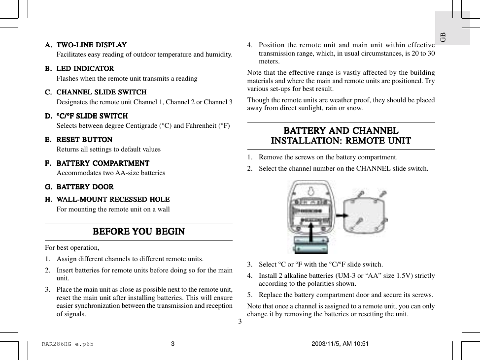 3GBA.A.A.A.A. TWTWTWTWTWO-LINE DISPLAO-LINE DISPLAO-LINE DISPLAO-LINE DISPLAO-LINE DISPLAYYYYYFacilitates easy reading of outdoor temperature and humidity.B.B.B.B.B. LED INDICALED INDICALED INDICALED INDICALED INDICATTTTTORORORORORFlashes when the remote unit transmits a readingC.C.C.C.C. CHANNEL SLIDE SWITCHCHANNEL SLIDE SWITCHCHANNEL SLIDE SWITCHCHANNEL SLIDE SWITCHCHANNEL SLIDE SWITCHDesignates the remote unit Channel 1, Channel 2 or Channel 3D.D.D.D.D. &deg;C/&deg;F SLIDE SWITCH&deg;C/&deg;F SLIDE SWITCH&deg;C/&deg;F SLIDE SWITCH&deg;C/&deg;F SLIDE SWITCH&deg;C/&deg;F SLIDE SWITCHSelects between degree Centigrade (&deg;C) and Fahrenheit (&deg;F)E.E.E.E.E. RESET BRESET BRESET BRESET BRESET BUTTUTTUTTUTTUTTONONONONONReturns all settings to default valuesF.F.F.F.F. BBBBBAAAAATTERTTERTTERTTERTTERY COMPY COMPY COMPY COMPY COMPARARARARARTMENTTMENTTMENTTMENTTMENTAccommodates two AA-size batteriesG.G.G.G.G. BBBBBAAAAATTERTTERTTERTTERTTERY DOORY DOORY DOORY DOORY DOORHHHHH.....WWWWWALL-MOUNT RECESSED HOLEALL-MOUNT RECESSED HOLEALL-MOUNT RECESSED HOLEALL-MOUNT RECESSED HOLEALL-MOUNT RECESSED HOLEFor mounting the remote unit on a wallBEFORE BEFORE BEFORE BEFORE BEFORE YYYYYOU BEGINOU BEGINOU BEGINOU BEGINOU BEGINFor best operation,1. Assign different channels to different remote units.2. Insert batteries for remote units before doing so for the mainunit.3. Place the main unit as close as possible next to the remote unit,reset the main unit after installing batteries. This will ensureeasier synchronization between the transmission and receptionof signals.4. Position the remote unit and main unit within effectivetransmission range, which, in usual circumstances, is 20 to 30meters.Note that the effective range is vastly affected by the buildingmaterials and where the main and remote units are positioned. Tryvarious set-ups for best result.Though the remote units are weather proof, they should be placedaway from direct sunlight, rain or snow.BBBBBAAAAATTERTTERTTERTTERTTERY Y Y Y Y AND CHANNELAND CHANNELAND CHANNELAND CHANNELAND CHANNELINSTINSTINSTINSTINSTALLAALLAALLAALLAALLATION:TION:TION:TION:TION: REMO REMO REMO REMO REMOTE UNITTE UNITTE UNITTE UNITTE UNIT1. Remove the screws on the battery compartment.2. Select the channel number on the CHANNEL slide switch.3. Select &deg;C or &deg;F with the &deg;C/&deg;F slide switch.4. Install 2     alkaline     batteries (UM-3 or &ldquo;AA&rdquo; size 1.5V) strictlyaccording to the polarities shown.5. Replace the battery compartment door and secure its screws.Note that once a channel is assigned to a remote unit, you can onlychange it by removing the batteries or resetting the unit.RAR286HG-e.p65 2003/11/5, AM 10:513