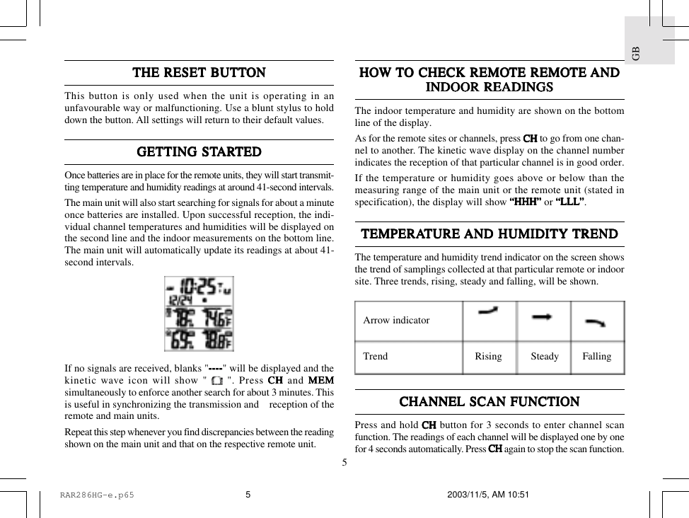 5GBTHE RESET BTHE RESET BTHE RESET BTHE RESET BTHE RESET BUTTUTTUTTUTTUTTONONONONONThis button is only used when the unit is operating in anunfavourable way or malfunctioning. Use a blunt stylus to holddown the button. All settings will return to their default values.GETTING STGETTING STGETTING STGETTING STGETTING STARARARARARTEDTEDTEDTEDTEDOnce batteries are in place for the remote units, they will start transmit-ting temperature and humidity readings at around 41-second intervals.The main unit will also start searching for signals for about a minuteonce batteries are installed. Upon successful reception, the indi-vidual channel temperatures and humidities will be displayed onthe second line and the indoor measurements on the bottom line.The main unit will automatically update its readings at about 41-second intervals.If no signals are received, blanks "--------------------" will be displayed and thekinetic wave icon will show "   ". Press CH CH CH CH CH and MEMMEMMEMMEMMEMsimultaneously to enforce another search for about 3 minutes. Thisis useful in synchronizing the transmission and    reception of theremote and main units.Repeat this step whenever you find discrepancies between the readingshown on the main unit and that on the respective remote unit.HOHOHOHOHOW W W W W TTTTTO CHECK REMOO CHECK REMOO CHECK REMOO CHECK REMOO CHECK REMOTE REMOTE REMOTE REMOTE REMOTE REMOTE TE TE TE TE ANDANDANDANDANDINDOOR READINGSINDOOR READINGSINDOOR READINGSINDOOR READINGSINDOOR READINGSThe indoor temperature and humidity are shown on the bottomline of the display.As for the remote sites or channels, press CH CH CH CH CH to go from one chan-nel to another. The kinetic wave display on the channel numberindicates the reception of that particular channel is in good order.If the temperature or humidity goes above or below than themeasuring range of the main unit or the remote unit (stated inspecification), the display will show &ldquo;HHH&rdquo;&ldquo;HHH&rdquo;&ldquo;HHH&rdquo;&ldquo;HHH&rdquo;&ldquo;HHH&rdquo; or &ldquo;LLL&ldquo;LLL&ldquo;LLL&ldquo;LLL&ldquo;LLL&rdquo;&rdquo;&rdquo;&rdquo;&rdquo;.TEMPERATEMPERATEMPERATEMPERATEMPERATURE TURE TURE TURE TURE AND HUMIDITY AND HUMIDITY AND HUMIDITY AND HUMIDITY AND HUMIDITY TRENDTRENDTRENDTRENDTRENDThe temperature and humidity trend indicator on the screen showsthe trend of samplings collected at that particular remote or indoorsite. Three trends, rising, steady and falling, will be shown.CHANNEL SCAN FUNCTIONCHANNEL SCAN FUNCTIONCHANNEL SCAN FUNCTIONCHANNEL SCAN FUNCTIONCHANNEL SCAN FUNCTIONPress and hold CHCHCHCHCH button for 3 seconds to enter channel scanfunction. The readings of each channel will be displayed one by onefor 4 seconds automatically. Press CHCHCHCHCH again to stop the scan function.Arrow indicatorTrend Rising Steady FallingRAR286HG-e.p65 2003/11/5, AM 10:515