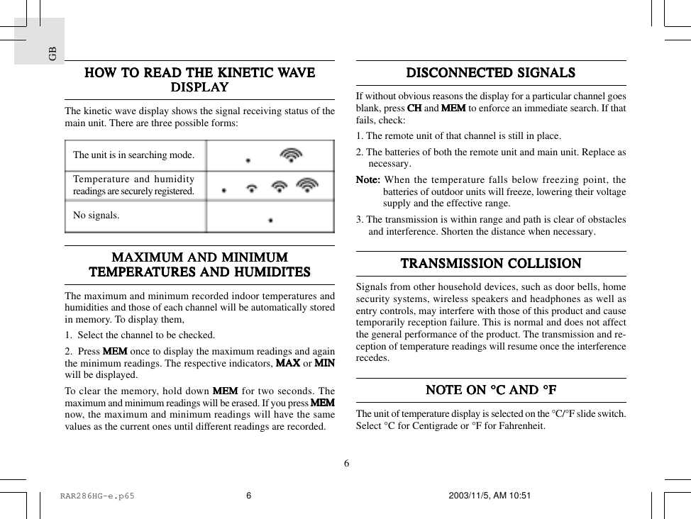 GB6DISCONNECTED SIGNDISCONNECTED SIGNDISCONNECTED SIGNDISCONNECTED SIGNDISCONNECTED SIGNALSALSALSALSALSIf without obvious reasons the display for a particular channel goesblank, press CH CH CH CH CH and MEMMEMMEMMEMMEM to enforce an immediate search. If thatfails, check:1. The remote unit of that channel is still in place.2. The batteries of both the remote unit and main unit. Replace asnecessary.Note:Note:Note:Note:Note: When the temperature falls below freezing point, thebatteries of outdoor units will freeze, lowering their voltagesupply and the effective range.3. The transmission is within range and path is clear of obstaclesand interference. Shorten the distance when necessary.TRANSMISSION COLLISIONTRANSMISSION COLLISIONTRANSMISSION COLLISIONTRANSMISSION COLLISIONTRANSMISSION COLLISIONSignals from other household devices, such as door bells, homesecurity systems, wireless speakers and headphones as well asentry controls, may interfere with those of this product and causetemporarily reception failure. This is normal and does not affectthe general performance of the product. The transmission and re-ception of temperature readings will resume once the interferencerecedes.NONONONONOTE ON &deg;C TE ON &deg;C TE ON &deg;C TE ON &deg;C TE ON &deg;C AND &deg;FAND &deg;FAND &deg;FAND &deg;FAND &deg;FThe unit of temperature display is selected on the &deg;C/&deg;F slide switch.Select &deg;C for Centigrade or &deg;F for Fahrenheit.HOHOHOHOHOW W W W W TTTTTO READ O READ O READ O READ O READ THE KINETIC THE KINETIC THE KINETIC THE KINETIC THE KINETIC WWWWWAAAAAVEVEVEVEVEDISPLADISPLADISPLADISPLADISPLAYYYYYThe kinetic wave display shows the signal receiving status of themain unit. There are three possible forms:The unit is in searching mode.Temperature and humidityreadings are securely registered.No signals.MAXIMUM MAXIMUM MAXIMUM MAXIMUM MAXIMUM AND MINIMUMAND MINIMUMAND MINIMUMAND MINIMUMAND MINIMUMTEMPERATEMPERATEMPERATEMPERATEMPERATURES TURES TURES TURES TURES AND HUMIDITESAND HUMIDITESAND HUMIDITESAND HUMIDITESAND HUMIDITESThe maximum and minimum recorded indoor temperatures andhumidities and those of each channel will be automatically storedin memory. To display them,1.  Select the channel to be checked.2.  Press MEMMEMMEMMEMMEM once to display the maximum readings and againthe minimum readings. The respective indicators, MAXMAXMAXMAXMAX or MINMINMINMINMINwill be displayed.To clear the memory, hold down MEMMEMMEMMEMMEM for two seconds. Themaximum and minimum readings will be erased. If you press MEMMEMMEMMEMMEMnow, the maximum and minimum readings will have the samevalues as the current ones until different readings are recorded.RAR286HG-e.p65 2003/11/5, AM 10:516