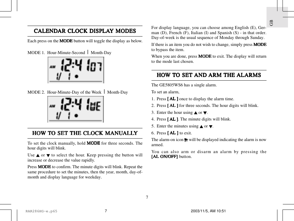 7GBCALENDCALENDCALENDCALENDCALENDAR CLOCK DISPLAAR CLOCK DISPLAAR CLOCK DISPLAAR CLOCK DISPLAAR CLOCK DISPLAY MODESY MODESY MODESY MODESY MODESEach press on the MODE MODE MODE MODE MODE button will toggle the display as below.MODE 1.  Hour-Minute-Second  |  Month-DayMODE 2.  Hour-Minute-Day of the Week  |  Month-DayHOHOHOHOHOW W W W W TTTTTO SET O SET O SET O SET O SET THE CLOCK MANUTHE CLOCK MANUTHE CLOCK MANUTHE CLOCK MANUTHE CLOCK MANUALLALLALLALLALLYYYYYTo set the clock manually, hold MODEMODEMODEMODEMODE for three seconds. Thehour digits will blink.Use   or   to select the hour. Keep pressing the button willincrease or decrease the value rapidly.Press MODEMODEMODEMODEMODE to confirm. The minute digits will blink. Repeat thesame procedure to set the minutes, then the year, month, day-of-month and display language for weekday.For display language, you can choose among English (E), Ger-man (D), French (F), Italian (I) and Spanish (S) - in that order.Day-of-week is the usual sequence of Monday through Sunday.If there is an item you do not wish to change, simply press MODEMODEMODEMODEMODEto bypass the item.When you are done, press MODEMODEMODEMODEMODE to exit. The display will returnto the mode last chosen.HOHOHOHOHOW W W W W TTTTTO SET O SET O SET O SET O SET AND AND AND AND AND ARM ARM ARM ARM ARM THE THE THE THE THE ALARMSALARMSALARMSALARMSALARMSThe GE5805WS6 has a single alarm.To set an alarm,1. Press [  [  [  [  [ AL ] AL ] AL ] AL ] AL ] once to display the alarm time.2. Press [  [  [  [  [ AL ] AL ] AL ] AL ] AL ] for three seconds. The hour digits will blink.3. Enter the hour using   or  .4. Press [  [  [  [  [ AL ]AL ]AL ]AL ]AL ]. The minute digits will blink.5. Enter the minutes using   or  .6. Press [  [  [  [  [ AL ] AL ] AL ] AL ] AL ] to exit.The alarm-on icon   will be displayed indicating the alarm is nowarmed.You can also arm or disarm an alarm by pressing the[AL ON/OFF][AL ON/OFF][AL ON/OFF][AL ON/OFF][AL ON/OFF] button.RAR286HG-e.p65 2003/11/5, AM 10:517
