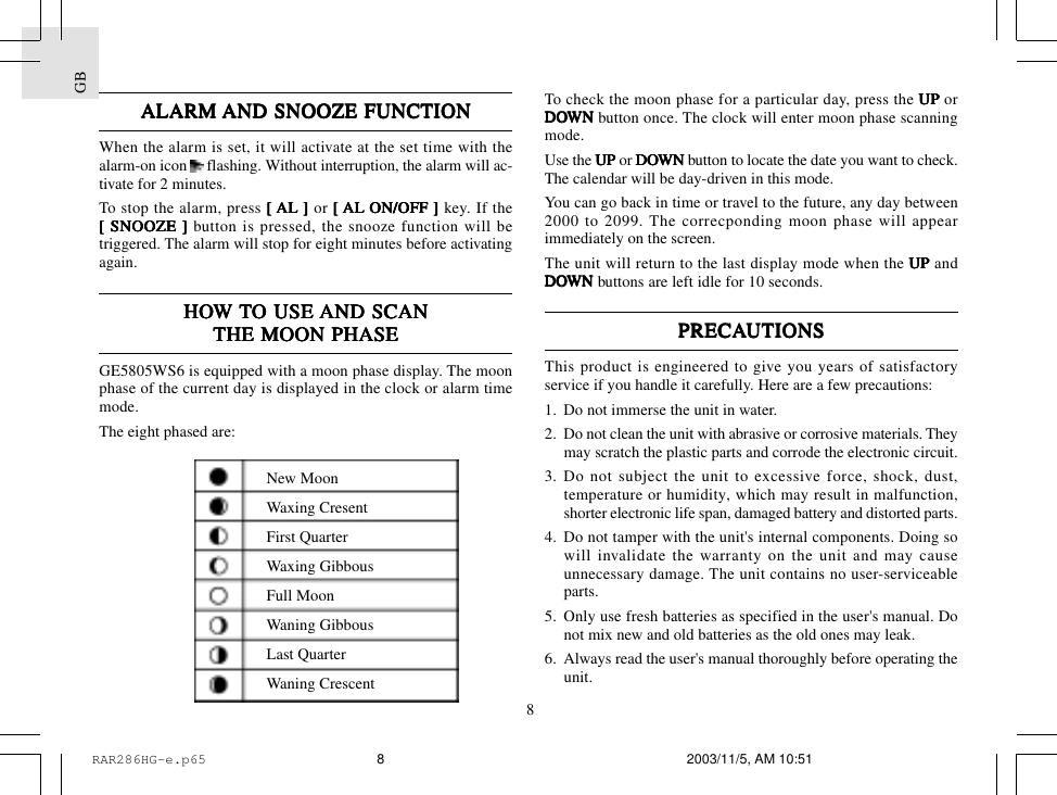 GB8ALARM ALARM ALARM ALARM ALARM AND SNOOZE FUNCTIONAND SNOOZE FUNCTIONAND SNOOZE FUNCTIONAND SNOOZE FUNCTIONAND SNOOZE FUNCTIONWhen the alarm is set, it will activate at the set time with thealarm-on icon   flashing. Without interruption, the alarm will ac-tivate for 2 minutes.To stop the alarm, press [ [ [ [ [ AL ] AL ] AL ] AL ] AL ] or [ [ [ [ [ AL ON/OFF ]AL ON/OFF ]AL ON/OFF ]AL ON/OFF ]AL ON/OFF ] key. If the[ SNOOZE ] [ SNOOZE ] [ SNOOZE ] [ SNOOZE ] [ SNOOZE ] button is pressed, the snooze function will betriggered. The alarm will stop for eight minutes before activatingagain.HOHOHOHOHOW W W W W TTTTTO USE O USE O USE O USE O USE AND SCANAND SCANAND SCANAND SCANAND SCANTHE MOON PHASETHE MOON PHASETHE MOON PHASETHE MOON PHASETHE MOON PHASEGE5805WS6 is equipped with a moon phase display. The moonphase of the current day is displayed in the clock or alarm timemode.The eight phased are:To check the moon phase for a particular day, press the UP UP UP UP UP orDODODODODOWNWNWNWNWN button once. The clock will enter moon phase scanningmode.Use the UP UP UP UP UP or DODODODODOWN WN WN WN WN button to locate the date you want to check.The calendar will be day-driven in this mode.You can go back in time or travel to the future, any day between2000 to 2099. The correcponding moon phase will appearimmediately on the screen.The unit will return to the last display mode when the UP UP UP UP UP andDODODODODOWNWNWNWNWN buttons are left idle for 10 seconds.PRECAPRECAPRECAPRECAPRECAUTIONSUTIONSUTIONSUTIONSUTIONSThis product is engineered to give you years of satisfactoryservice if you handle it carefully. Here are a few precautions:1. Do not immerse the unit in water.2. Do not clean the unit with abrasive or corrosive materials. Theymay scratch the plastic parts and corrode the electronic circuit.3. Do not subject the unit to excessive force, shock, dust,temperature or humidity, which may result in malfunction,shorter electronic life span, damaged battery and distorted parts.4. Do not tamper with the unit's internal components. Doing sowill invalidate the warranty on the unit and may causeunnecessary damage. The unit contains no user-serviceableparts.5. Only use fresh batteries as specified in the user's manual. Donot mix new and old batteries as the old ones may leak.6. Always read the user's manual thoroughly before operating theunit.New MoonWaxing CresentFirst QuarterWaxing GibbousFull MoonWaning GibbousLast QuarterWaning CrescentRAR286HG-e.p65 2003/11/5, AM 10:518