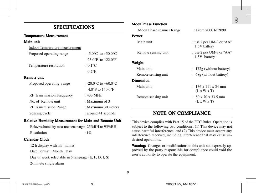 9GBSPECIFICASPECIFICASPECIFICASPECIFICASPECIFICATIONSTIONSTIONSTIONSTIONSTTTTTemperemperemperemperemperaaaaaturturturturture Measure Measure Measure Measure MeasurementementementementementMain unitMain unitMain unitMain unitMain unitIndoor Temperature measurementProposed operating range : -5.0&deg;C  to +50.0&deg;C23.0&deg;F  to 122.0&deg;FTemperature resolution : 0.1&deg;C0.2&deg;FRemote unitRemote unitRemote unitRemote unitRemote unitProposed operating  range : -20.0&deg;C to +60.0&deg;C-4.0&deg;F to 140.0&deg;FRF Transmission Frequency : 433 MHzNo. of  Remote unit : Maximum of 3RF Transmission Range : Maximum 30 metersSensing cycle : around 41 secondsRelaRelaRelaRelaRelatititititivvvvve Humidity Measure Humidity Measure Humidity Measure Humidity Measure Humidity Measurement fement fement fement fement for Main and Remote Unitor Main and Remote Unitor Main and Remote Unitor Main and Remote Unitor Main and Remote UnitRelavive humidity measurement range: 25%RH to 95%RHResolution : 1%Calendar ClocCalendar ClocCalendar ClocCalendar ClocCalendar Clockkkkk12 h display with hh : mm ssDate Format : Month . DayDay of week selectable in 5 language (E, F, D, I, S)2-minute single alarmMoon Phase FunctionMoon Phase FunctionMoon Phase FunctionMoon Phase FunctionMoon Phase FunctionMoon Phase scanner Range : From 2000 to 2099PPPPPooooowwwwwerererererMain unit : use 2 pcs UM-3 or &ldquo;AA&rdquo;1.5V batteryRemote sensing unit : use 2 pcs UM-3 or &ldquo;AA&rdquo;1.5V  batteryWWWWWeighteighteighteighteightMain unit :  172g (without battery)Remote sensing unit :  68g (without battery)DimensionDimensionDimensionDimensionDimensionMain unit : 136 x 111 x 34 mm(L x W x T)Remote sensing unit : 80 x 70 x 33.5 mm(L x W x T)NONONONONOTE ON COMPLIANCETE ON COMPLIANCETE ON COMPLIANCETE ON COMPLIANCETE ON COMPLIANCEThis device complies with Part 15 of the FCC Rules. Operation issubject to the following two conditions: (1) This device may notcause harmful interference, and (2) This device must accept anyinterference received, including interference that may cause un-desired operations.WWWWWarararararning:ning:ning:ning:ning:      Changes or modifications to this unit not expressly ap-proved by the party responsible for compliance could void theuser&rsquo;s authority to operate the equipment.RAR286HG-e.p65 2003/11/5, AM 10:519