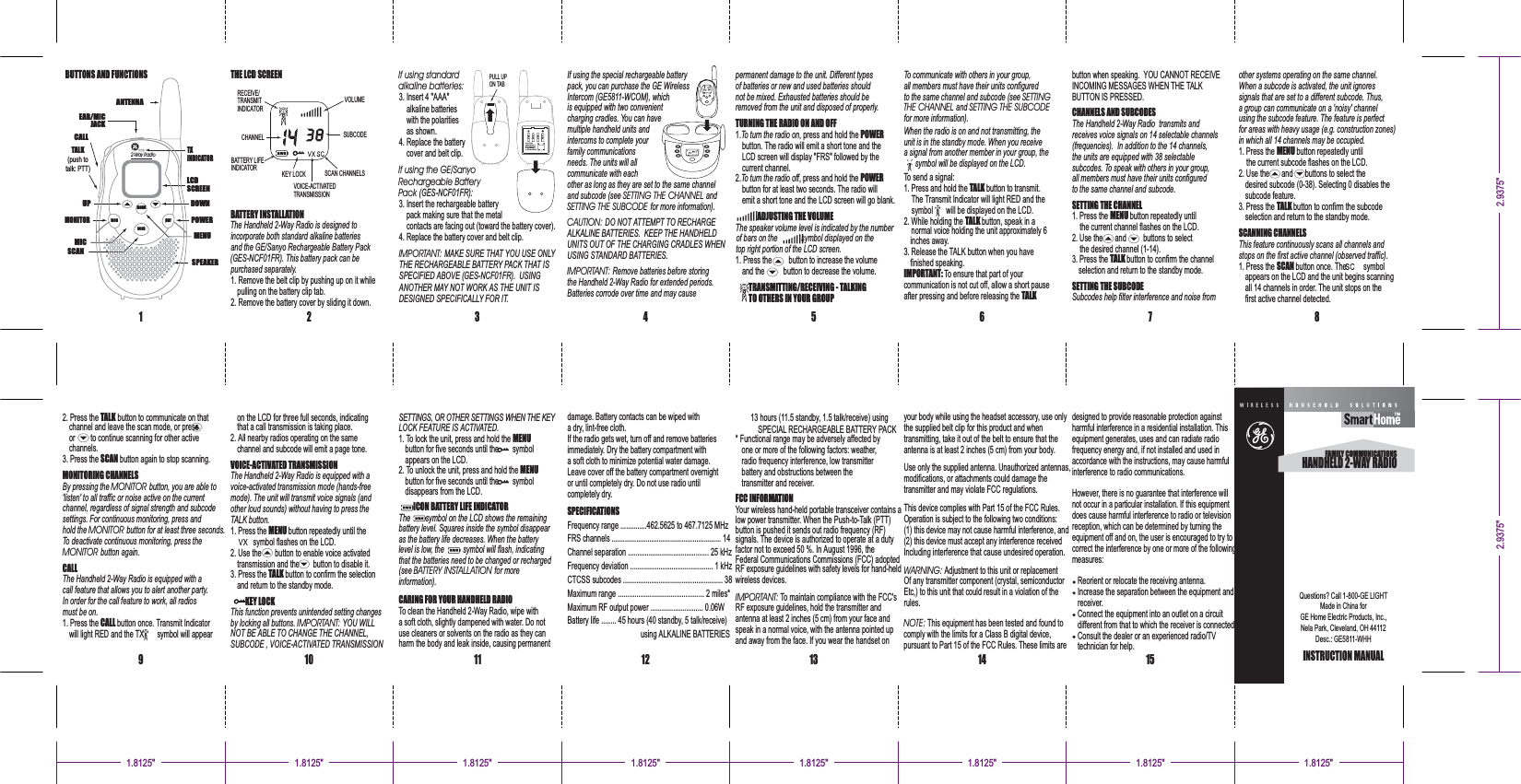 123456971211 13 1410KEY LOCK SCAN CHANNELSVOICE-ACTIVATEDTRANSMISSIONCHANNELBATTERY LIFEINDICATORVOLUMESUBCODERECEIVE/TRANSMITINDICATORBUTTONS AND FUNCTIONS THE LCD SCREENBATTERY INSTALLATIONThe Handheld 2-Way Radio is designed toincorporate both standard alkaline batteriesand the GE/Sanyo Rechargeable Battery Pack(GES-NCF FR). This battery pack can be01purchased separately.1. Remove the belt clip by pushing up on it whilepulling on the battery clip tab.2. Remove the battery cover by sliding it down.If using standardalkaline batteries:3. Insert 4 "AAA"alkaline batterieswith the polaritiesas shown.4. Replace the batterycover and belt clip.If using the GE/SanyoRechargeable BatteryPack :(GES-NCF FR)013. Insert the rechargeable batterypack making sure that the metalcontacts are facing out (toward the battery cover).4. Replace the battery cover and belt clip.IMPORTANT: MAKE SURE THAT YOU USE ONLYTHE RECHARGEABLE BATTERY PACK THAT ISSPECIFIED ABOVE (GES-NCF FR). USING01ANOTHER MAY NOT WORK AS THE UNIT ISDESIGNED SPECIFICALLY FOR IT.If using the special rechargeable batterypack, you can purchase the GE WirelessIntercom (GE5811-WCOM), whichis equipped with two convenientcharging cradles. You can havemultiple handheld units andintercoms to complete yourfamily communicationsneeds. The units will allcommunicate with eachother as long as they are set to the same channeland subcode (see andSETTING THE CHANNELSETTING THE SUBCODE for more information).CAUTION: DO NOT ATTEMPT TO RECHARGEALKALINE BATTERIES. KEEP THE HANDHELDUNITS OUT OF THE CHARGING CRADLES WHENUSING STANDARD BATTERIES.IMPORTANT: Remove batteries before storingthe Handheld 2-Way Radio for extended periods.Batteries corrode over time and may causepermanent damage to the unit. Different typesof batteries or new and used batteries shouldnot be mixed. Exhausted batteries should beremoved from the unit and disposed of properly.TURNING THE RADIO ON AND OFF1. , press and hold theTo turn the radio on POWERbutton. The radio will emit a short tone and theLCD screen will display "FRS" followed by thecurrent channel.2. , press and hold theTo turn the radio off POWERbutton for at least two seconds. The radio willemit a short tone and the LCD screen will go blank.ADJUSTING THE VOLUMEThe speaker volume level is indicated by the numberof bars on the symbol displayed on thetop right portion of the LCD screen.1. Press the button to increase the volumeand the button to decrease the volume.TRANSMITTING/RECEIVING - TALKINGTO OTHERS IN YOUR GROUPTo communicate with others in your group,all members must have their units configuredto the same channel and subcode (see SETTINGTHE CHANNEL SETTING THE SUBCODEandfor more information).When the radio is on and not transmitting, theunit is in the standby mode. When you receivea signal from another member in your group, thesymbol will be displayed on the LCD.To send a signal:1. Press and hold the button to transmit.TALKThe Transmit Indicator will light RED and thesymbol will be displayed on the LCD.2. While holding the button, speak in anormalTALKvoice holding the unit approximately 6inches away.3. Release the TALK button when you havefinished speaking.IMPORTANT: To ensure that part of yourcommunication is not cut off, allow a short pauseafter pressing and before releasing the TALKbutton when speaking. YOU CANNOT RECEIVESPEAKERMENUDOWNLCDSCREENTXINDICATORPOWERUPMONITORSCANANTENNATALK(push totalk: PTT)CALLEAR/MICJACKMIC2-Way RadiomenumonscanpwrPULL UPON TABdamage. Battery contacts can be wiped witha dry, lint-free cloth.If the radio gets wet, turn off and remove batteriesimmediately. Dry the battery compartment witha soft cloth to minimize potential water damage.Leave cover off the battery compartment overnightor until completely dry. Do not use radio untilcompletely dry.SPECIFICATIONSFrequency range ..............462.5625 to 467.7125 MHzFRS channels .......................................................... 14Channel separation ........................................... 25 kHzFrequency deviation ............................................ 1 kHzCTCSS subcodes ..................................................... 38Maximum range .............................................. 2 miles*Maximum RF output power ............................ 0.06WBattery life ........ 45 hours (40 standby, 5 talk/receive)using ALKALINE BATTERIES* Functional range may be adversely affected byone or more of the following factors: weather,radio frequency interference, low transmitterbattery and obstructions between thetransmitter and receiver.FCC INFORMATIONYour wireless hand-held portable transceiver contains alow power transmitter. When the Push-to-Talk (PTT)button is pushed it sends out radio frequency (RF)signals. The device is authorized to operate at a dutyfactor not to exceed 50 %. In August 1996, theFederal Communications Commissions (FCC) adoptedIMPORTANT: To maintain compliance with the FCC'sRF exposure guidelines, hold the transmitter andantenna at least 2 inches (5 cm) from your face andspeak in a normal voice, with the antenna pointed upand away from the face. If you wear the handset ontransmitting, take it out of the belt to ensure that theantenna is at least 2 inches (5 cm) from your body.Use only the supplied antenna. Unauthorized antennas,modifications, or attachments could damage thetransmitter and may violate FCC regulations.This device complies with Part 15 of the FCC Rules.Operation is subject to the following two conditions:(1) this device may not cause harmful interference, and(2) this device must accept any interference receivedIncluding interference that cause undesired operation.WARNING: Adjustment to this unit or replacementOf any transmitter component (crystal, semiconductorEtc,) to this unit that could result in a violation of therules.NOTE: This equipment has been tested and found tocomply with the limits for a Class B digital device,pursuant to Part 15 of the FCC Rules. These limits arethe supplied belt clip for this product and whenyour body while using the headset accessory, use onlyRF exposure guidelines with safety levels for hand-heldwireless devices.13 hours (11.5 standby, 1.5 talk/receive) usingSPECIAL RECHARGEABLE BATTERY PACKSETTINGS, OR OTHER SETTINGS WHEN THE KEYLOCK FEATURE IS ACTIVATED.1. To lock the unit, press and hold the MENUbutton for five seconds until the symbolappears on the LCD.2. To unlock the unit, press and hold the MENUbutton for five seconds until the symboldisappears from the LCD.ICON BATTERY LIFE INDICATORThe symbol on the LCD shows the remainingbattery level. Squares inside the symbol disappearas the battery life decreases. When the batterylevel is low, the symbol will flash, indicatingthat the batteries need to be changed or recharged(see for moreBATTERY INSTALLATIONinformation).CARING FOR YOUR HANDHELD RADIOTo clean the Handheld 2-Way Radio, wipe witha soft cloth, slightly dampened with water. Do notuse cleaners or solvents on the radio as they canharm the body and leak inside, causing permanentthat a call transmission is taking place.2. All nearby radios operating on the samechannel and subcode will emit a page tone.VOICE-ACTIVATED TRANSMISSIONThe Handheld 2-Way Radio is equipped with avoice-activated transmission mode (hands-freemode). The unit will transmit voice signals (andother loud sounds) without having to press theTALK button.1. Press the button repeatedly until theMENUsymbol flashes on the LCD.2. Use the button to enable voice activatedtransmission and the button to disable it.3. Press the button to confirm the selectionTALKand return to the standby mode.KEY LOCKThis function prevents unintended setting changesby locking all buttons. YOU WILLIMPORTANT:NOT BE ABLE TO CHANGE THE CHANNEL,SUBCODE , VOICE-ACTIVATED TRANSMISSIONon the LCD for three full seconds, indicatingchannel and leave the scan mode, or pressor to continue scanning for other activechannels.3. Press the button again to stop scanning.SCANMONITORING CHANNELSBy pressing the button, you are able toMONITOR'listen' to all traffic or noise active on the currentchannel, regardless of signal strength and subcodesettings. For continuous monitoring, press andhold the button for at least three seconds.MONITORTo deactivate continuous monitoring, press theMONITOR button again.CALLThe Handheld 2-Way Radio is equipped with acall feature that allows you to alert another party.In order for the call feature to work, all radiosmust be on.1. Press the button once. Transmit IndicatorCALLwill light RED and the TX symbol will appear2. Press the button to communicate on thatTALKINCOMING MESSAGES WHEN THE TALKBUTTON IS PRESSED.CHANNELS AND SUBCODESThe Handheld 2-Way Radio transmits andreceives voice signals on 14 selectable channels(frequencies). In addition to the 14 channels,the units are equipped with 38 selectablesubcodes. To speak with others in your group,all members must have their units configuredto the same channel and subcode.SETTING THE CHANNEL1. Press the button repeatedly untilMENUthe current channel flashes on the LCD.2. Use the and buttons to selectthe desired channel (1-14).3. Press the button to confirm the channelTALKselection and return to the standby mode.SETTING THE SUBCODESubcodes help filter interference and noise from8When a subcode is activated, the unit ignoressignals that are set to a different subcode. Thus,a group can communicate on a 'noisy' channelusing the subcode feature. The feature is perfectfor areas with heavy usage (e.g. construction zones)in which all 14 channels may be occupied.1. Press the button repeatedly untilMENUthe current subcode flashes on the LCD.2. Use the and buttons to select thedesired subcode (0-38). Selecting 0 disables thesubcode feature.3. Press the button to confirm the subcodeTALKselection and return to the standby mode.SCANNING CHANNELSThis feature continuously scans all channels andstops on the first active channel (observed traffic).1. Press the button once. The symbolSCANappears on the LCD and the unit begins scanningall 14 channels in order. The unit stops on thefirst active channel detected.other systems operating on the same channel.1.8125"1.8125" 1.8125" 1.8125" 1.8125" 1.8125"15 INSTRUCTION MANUALHANDHELD 2-WAY RADIOFAMILY COMMUNICATIONSQuestions? Call 1-800-GE LIGHTMade in China forGE Home Electric Products, Inc.,Nela Park, Cleveland, OH 44112Desc.: GE5811-WHH1.8125" 1.8125"2.9375"2.9375"AAAAAAAAAAAAUse4 X AAAalkalinebattery orNi-Cdbattery packGP35AAAK4BXorJB35AAANC4BCharmful interference in a residential installation. Thisequipment generates, uses and can radiate radiofrequency energy and, if not installed and used inaccordance with the instructions, may cause harmfulinterference to radio communications.However, there is no guarantee that interference willnot occur in a particular installation. If this equipmentdoes cause harmful interference to radio or televisionreception, which can be determined by turning theequipment off and on, the user is encouraged to try tocorrect the interference by one or more of the followingmeasures:Reorient or relocate the receiving antenna.Increase the separation between the equipment andreceiver.Connect the equipment into an outlet on a circuitdifferent from that to which the receiver is connected.Consult the dealer or an experienced radio/TVtechnician for help.designed to provide reasonable protection against
