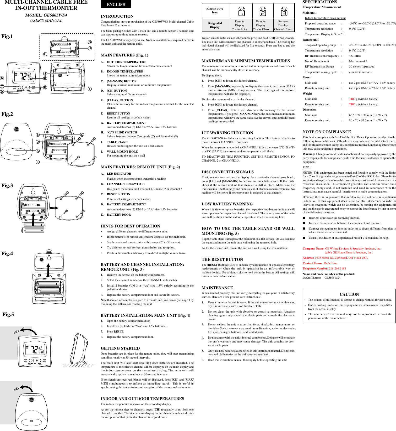 ABGHICFDEJDAB CEFig.2Fig.3Fig.4Fig.5To start an automatic scan on all channels, press and hold [CH] for two seconds.The main unit will scan from one channel to another and back. The reading forindividual channel will be displayed for five seconds. Press any key to end theautomatic scan.MAXIMUM AND MINIMUM TEMPERATURESThe maximum and minimum recorded indoor temperatures and those of eachchannel will be automatically stored in memory.To display them,1. Press [CH]  to locate the desired channel.2. Press [MAX/MIN] repeatedly to display the current, maximum (MAX)and minimum (MIN) temperatures. The readings of the indoortemperatures will also be displayed.To clear the memory of a particular channel,1. Press [CH]  to locate the desired channel.2. Press [CLEAR]. Note it will also erase the memory for the indoortemperatures. If you press [MAX/MIN] now, the maximum and minimumtemperatures will have the same values as the current ones until differentreadings are recorded.ICE WARNING FUNCTIONThe GE5805WS4 includes an ice warning function. This feature is built intoremote sensor CHANNEL 1 functions.When the temperature recorded at CHANNEL 1 falls to between -2&deg;C (28.4&deg;F)to +3&deg;C (37.4&deg;F) the current outdoor temperature will flash.TO DEACTIVATE THIS FUNCTION, SET THE REMOTE SENSOR TOCHANNEL 2 or CHANNEL 3.DISCONNECTED SIGNALSIf without obvious reasons the display for a particular  channel  goes  blank,press [CH] and [MAX/MIN] to enforce an immediate search. If that fails,check if the remote unit of that channel is still in place. Make sure thetransmission is within range and path is clear of obstacles and interference. Noreading will be shown if no remote unit is assigned to that channel.LOW BATTERY WARNINGWhen it is time to replace batteries, the respective low-battery indicator willshow up when the respective channel is selected. The battery level of the mainunit will be shown on the indoor temperature when it is running low.HOW TO USE THE TABLE STAND OR WALLMOUNTING (Fig. 5)Flip the table stand out to place the main unit on a flat surface. Or you can hidethe stand and mount the unit on a wall using the recessed hole.As for the remote unit, mount the unit on a wall using the recessed hole.THE RESET BUTTONThe [RESET] button is used to enhance synchronization of signals after batteryreplacement or when the unit is operating in an unfavorable way ormalfunctioning. Use a blunt stylus to hold down the button. All settings willreturn to their default values.MAINTENANCEWhen handled properly, this unit is engineered to give you years of satisfactoryservice. Here are a few product care instructions:1. Do not immerse the unit in water. If the unit comes in contact  with water,dry it immediately with a soft lint-free cloth.2. Do not clean the unit with abrasive or corrosive materials. Abrasivecleaning agents may scratch the plastic parts and corrode the electroniccircuit.3. Do not subject the unit to excessive: force, shock, dust, temperature, orhumidity. Such treatment may result in malfunction, a shorter electroniclife span, damaged batteries, or distorted parts.4. Do not tamper with the unit&rsquo;s internal components. Doing so will terminatethe unit&rsquo;s warranty and may cause damage. The unit contains no user-serviceable parts.5. Only use new batteries as specified in this instruction manual. Do not mixnew and old batteries as the old batteries may leak.6. Read this instruction manual thoroughly before operating the unit.      ENGLISHINTRODUCTIONCongratulations on your purchasing of the GE5805WS4 Multi-channel CableFree In-out Thermomter.The basic package comes with a main unit and a remote sensor. The main unitcan support up to three remote sensors.The GE5805WS4 is very easy to use. No wire installation is required betweenthe main unit and the remote units.MAIN FEATURES (Fig. 1)A. OUTDOOR TEMPERATUREShows the temperature of the selected remote channelB. INDOOR TEMPERATUREShows the temperature taken indoorC. [MAX/MIN] BUTTONDisplays current, maximum or minimum temperatureD. [CH] BUTTONSelects among different channelsE. [CLEAR] BUTTONClears the memory for the indoor temperature and that for the selectedchannelF. RESET BUTTONReturns all settings to default valuesG. BATTERY COMPARTMENTAccommodates two (2) UM-3 or &ldquo;AA&rdquo; size 1.5V batteriesH. &deg;C/&deg;F SLIDE SWITCHSelects between degrees Centigrade (C) and Fahrenheit (F)I. TABLE STANDRotates out to support the unit on a flat surfaceJ. WALL-MOUNT HOLEFor mounting the unit on a wallMAIN FEATURES: REMOTE UNIT (Fig. 2)A. LED INDICATORFlashes when the remote unit transmits a readingB. CHANNEL SLIDE SWITCHDesignates the remote unit Channel 1, Channel 2 or Channel 3C. RESET BUTTONReturns all settings to default valuesD. BATTERY COMPARTMENTAccommodates two (2) UM-3 or &ldquo;AA&rdquo; size 1.5V batteriesE. BATTERY DOORHINTS FOR BEST OPERATION&bull; Assign different channels to different remote units.&bull; Insert batteries for remote units before doing so for the main unit.&bull; Set the main and remote units within range (20 to 30 meters).&bull; Try different set-ups for best transmission and reception.&bull; Position the remote units away from direct sunlight, rain or snow.BATTERY AND CHANNEL INSTALLATION:REMOTE UNIT (Fig. 3)1. Remove the screws on the battery compartment.2. Select the channel number on the CHANNEL slide switch.3. Install 2 batteries (UM-3 or &ldquo;AA&rdquo; size 1.5V) strictly according to thepolarities shown.4. Replace the battery compartment door and secure its screws.Note that once a channel is assigned to a remote unit, you can only change it byremoving the batteries or resetting the unit.BATTERY INSTALLATION: MAIN UNIT (Fig. 4)1. Open the battery compartment door.2. Insert two (2) UM-3 or &ldquo;AA&rdquo; size 1.5V batteries.3. Press RESET.4. Replace the battery compartment door.GETTING STARTEDOnce batteries are in place for the remote units, they will start transmittingsampling roughly at 30-second intervals.The main unit will also start receiving once batteries are installed. Thetemperature of the selected channel will be displayed on the main display andthe indoor temperature on the secondary display. The main unit willautomatically update its readings at 30-second intervals.If no signals are received, blanks will be displayed. Press [CH] and [MAX/MIN] simultaneously to enforce an immediate search.  This  is  useful  insynchronizing the transmission and reception of the remote and main units.INDOOR AND OUTDOOR TEMPERATURESThe indoor temperature is shown on the secondary display.As for the remote sites  or channels, press [CH] repeatedly to  go from onechannel to another. The kinetic wave display on the channel number indicatesthe reception of that particular channel is in good order.Fig.1MULTI-CHANNEL CABLE FREEIN-OUT THERMOMTERMODEL: GE5805WS4USER'S MANUALSPECIFICATIONSTemperature MeasurementMain unitIndoor Temperature measurementProposed operating range : -5.0&deg;C  to +50.0&deg;C (23.0&deg;F  to 122.0&deg;F)Temperature resolution : 0.1&deg;C (0.2&deg;F)Temperature Display in &deg;C or &deg;FRemote unit Proposed operating range : -20.0&deg;C  to +60.0&deg;C (-4.0&deg;F  to 140.0&deg;F)Temperature resolution : 0.1&deg;C (0.2&deg;F)RF Transmission Frequency : 433 MHzNo. of  Remote unit : Maximum of 3RF Transmission Range : 30 meters (open area)Temperature sensing cycle : around 30 secondsPowerMain unit : use 2 pcs UM-3 or &rdquo;AA&rdquo; 1.5V batteryRemote sensing unit : use 2 pcs UM-3 or &ldquo;AA&rdquo; 1.5V batteryWeightMain unit : TBC g (without battery)Remote sensing unit : TBC g (without battery)DimensionMain unit : 66.5 x 74 x 30 mm (L x W x T)Remote sensing unit : 80 x 70 x 33.5 mm (L x W x T)NOTE ON COMPLIANCEThis device complies with Part 15 of the FCC Rules. Operation is subject to thefollowing two conditions: (1) This device may not cause harmful interference,and (2) This device must accept any interference received, including interferencethat may cause undesired operations.Warning:  Changes or modifications to this unit not expressly approved by theparty responsible for compliance could void the user&rsquo;s authority to operate theequipment.FCC  :NOTE:  This equipment has been tested and found to comply with the limitsfor a Class  B digital device, pursuant to Part 15 of the FCC Rules.  These limitsare designed to provide reasonable protection against harmful interference in aresidential installation. This equipment generates, uses and can radiate radiofrequency energy and, if not installed and used in accordance with theinstructions, may cause harmful  interference to radio communications.However, there is no guarantee that interference will not occur in a particularinstallation. If this equipment does cause harmful interference to radio ortelevision reception, which can be determined by turning the equipment offand on, the user is encouraged to try to correct the interference by one or moreof the following measures:■Reorient or relocate the receiving antenna.■Increase the separation between the equipment and receiver.■Connect the equipment into an outlet on a circuit different from that towhich the receiver is connected.■Consult the dealer of an experienced radio/TV technician for help.Company Name: GE Wiring Devices &amp; Specialty Products, Inc.         (d/b/a GE Home Electric Products, Inc.)Address: 1975 Noble Rd, Cleveland, OH 44112 USAContact Person: Beth EskraTelephone Number: 216-266-3188Name and model number of the product:In/Out Thermo     GE5805WS4CAUTION-   The content of this manual is subject to change without further notice.- Due to printing limitation, the displays shown in this manual may differfrom the actual display.- The contents of this manual may not be reproduced without thepermission of the manufacturer.RemoteDisplayChannel OneRemoteDisplayChannel TwoRemoteDisplayChannel ThreeKinetic-waveIconDesignatedDisplay