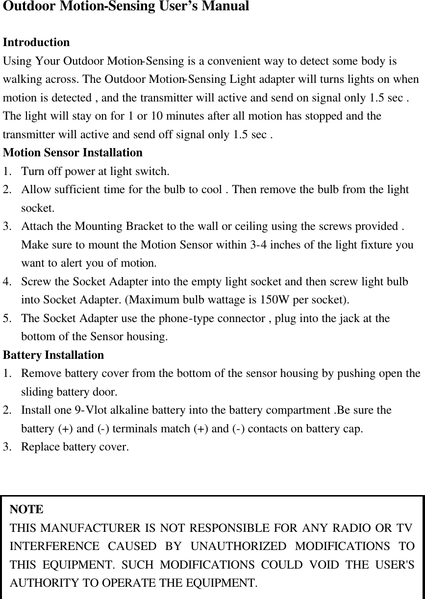 Outdoor Motion-Sensing User&rsquo;s Manual  Introduction Using Your Outdoor Motion-Sensing is a convenient way to detect some body is walking across. The Outdoor Motion-Sensing Light adapter will turns lights on when motion is detected , and the transmitter will active and send on signal only 1.5 sec . The light will stay on for 1 or 10 minutes after all motion has stopped and the transmitter will active and send off signal only 1.5 sec . Motion Sensor Installation 1. Turn off power at light switch. 2. Allow sufficient time for the bulb to cool . Then remove the bulb from the light socket. 3. Attach the Mounting Bracket to the wall or ceiling using the screws provided . Make sure to mount the Motion Sensor within 3-4 inches of the light fixture you want to alert you of motion. 4. Screw the Socket Adapter into the empty light socket and then screw light bulb into Socket Adapter. (Maximum bulb wattage is 150W per socket). 5. The Socket Adapter use the phone-type connector , plug into the jack at the bottom of the Sensor housing. Battery Installation     1. Remove battery cover from the bottom of the sensor housing by pushing open the sliding battery door. 2. Install one 9-Vlot alkaline battery into the battery compartment .Be sure the battery (+) and (-) terminals match (+) and (-) contacts on battery cap. 3. Replace battery cover.   NOTE THIS MANUFACTURER IS NOT RESPONSIBLE FOR ANY RADIO OR TV INTERFERENCE CAUSED BY UNAUTHORIZED MODIFICATIONS TO THIS EQUIPMENT. SUCH MODIFICATIONS COULD VOID THE USER'S AUTHORITY TO OPERATE THE EQUIPMENT. 