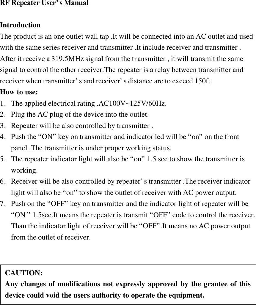 RF Repeater User&rsquo;s Manual  Introduction The product is an one outlet wall tap .It will be connected into an AC outlet and used with the same series receiver and transmitter .It include receiver and transmitter . After it receive a 319.5MHz signal from the transmitter , it will transmit the same signal to control the other receiver.The repeater is a relay between transmitter and receiver when transmitter&rsquo;s and receiver&rsquo;s distance are to exceed 150ft. How to use: 1. The applied electrical rating .AC100V~125V/60Hz. 2. Plug the AC plug of the device into the outlet. 3. Repeater will be also controlled by transmitter . 4. Push the &ldquo;ON&rdquo; key on transmitter and indicator led will be &ldquo;on&rdquo; on the front panel .The transmitter is under proper working status. 5. The repeater indicator light will also be &ldquo;on&rdquo; 1.5 sec to show the transmitter is working. 6. Receiver will be also controlled by repeater&rsquo;s transmitter .The receiver indicator light will also be &ldquo;on&rdquo; to show the outlet of receiver with AC power output. 7. Push on the &ldquo;OFF&rdquo; key on transmitter and the indicator light of repeater will be &ldquo;ON &rdquo; 1.5sec.It means the repeater is transmit &ldquo;OFF&rdquo; code to control the receiver.  Than the indicator light of receiver will be &ldquo;OFF&rdquo;.It means no AC power output from the outlet of receiver.    CAUTION: Any changes of modifications not expressly approved by the grantee of this device could void the users authority to operate the equipment. 