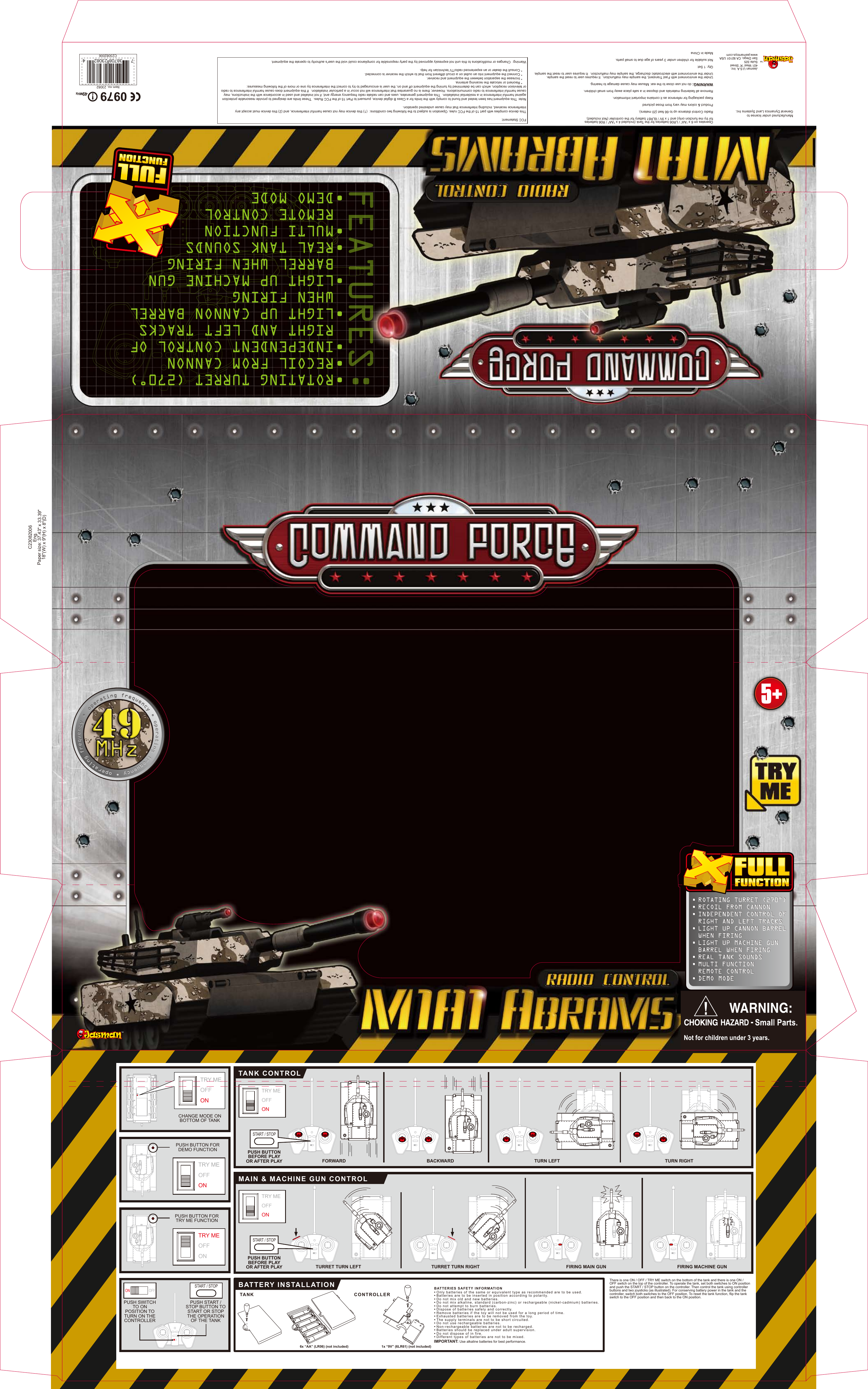 C23082006Eng.Paper size: 37.43" x 33.39"18"(W) x 9"(H) x 8"(D)TURRET TURN RIGHT FIRING MAIN GUN FIRING MACHINE GUNTURRET TURN LEFTFORWARD TURN LEFT TURN RIGHTCHANGE MODE ONBOTTOM OF TANKTRY MEOFFON6x &ldquo;AA&rdquo; (LR06) (not included) 1x &ldquo;9V&rdquo; (6LR61) (not included)BACKWARDPUSH BUTTON FORTRY ME FUNCTIONBATTERY INSTALLATIONMAIN &amp; MACHINE GUN CONTROLTANK CONTROLTANK CONTROLLER Only batteries of the same or equivalent type as recommended are to be used.Batteries are to be inserted in position according to polarity.Do not mix old and new batteries.Do not mix alkaline, standard (carbon-zinc) or rechargeable (nickel-cadmium) batteries.Do not attempt to burn batteries.Dispose of batteries safely and correctly.Remove batteries if the toy will not be used for a long period of time.Exhausted batteries are to be removed from the toy.The supply terminals are not to be short circuited.Do not use rechargeable batteries.Non-rechargeable batteries are not to be recharged.Batteries should be replaced under adult supervision.Do not dispose of in fire.Different types of batteries are not to be mixed.&bull;&bull;&bull;&bull;&bull;&bull;&bull;&bull;&bull;&bull;&bull;&bull;&bull;&bull;BATTERIES SAFETY INFORMATIONThere is one ON / OFF / TRY ME switch on the bottom of the tank and there is one ON / OFF switch on the top of the controller. To operate the tank, set both switches to ON position and push the START / STOP button on the controller. Then control the tank using controller buttons and two joysticks (as illustrated). For conserving battery power in the tank and the controller, switch both switches to the OFF position. To reset the tank function, flip the tank switch to the OFF position and then back to the ON position.Operates on 6 x &ldquo;AA&rdquo; / LR06 batteries for the Tank (Included 4 x "AA" / R06 batteries for try me function only) and 1 x 9V / 6LR61 battery for the controller (Not included).Radio Control distance up to 66 feet (20 meters).Product &amp; colors may vary from those picturedKeep packaging for reference as it contains important information.Remove all fastening materials and dispose in a safe place away from small children.WARNING: do not use close to the ear. Misuse may cause damage to hearing.Under the environment with Fast Transient, the sample may malfunction.  It requires user to reset the sample.Under the environment with electrostatic discharge, the sample may malfunction.  It requires user to reset the sample. Qty: 1 SetNot suitable for children under 3 years of age due to small parts.Made in China C23082006FCC Statement:This device complies with part 15 of the FCC rules. Operation is subject to the following two conditions:  (1) this device may not cause harmful interference, and (2) this device must accept any interference received, including interference that may cause undesired operation.Note: This equipment has been tested and found to comply with the limits for a Class B digital device, pursuant to Part 15 of the FCC Rules.  These limits are designed to provide reasonable protection against harmful interference in a residential installation.  This equipment generates, uses and can radiate radio frequency energy and, if not installed and used in accordance with the instructions, may cause harmful interference to radio communications. However, there is no guarantee that interference will not occur in a particular installation.  If this equipment does cause harmful interference to radio or television reception, which can be determined by turning the equipment off and on, the user is encouraged to try to correct the interference by one or more of the following measures:    * Reorient or relocate the receiving antenna.    * Increase the separation between the equipment and receiver.    * Connect the equipment into an outlet on a circuit different from that to which the receiver is connected.    * Consult the dealer or an experienced radio/TV technician for help.Warning:  Changes or modifications to this unit not expressly approved by the party responsible for compliance could void the user's authority to operate the equipment.Item no. 23082FCC ID: RNX23082Manufactured under license to General Dynamics Land Systems Inc.IMPORTANT: Use alkaline batteries for best performance.Jasman U.S.A. Inc.401 West &ldquo;A&rdquo; StreetSuite 325San Diego, CA 92101 USAwww.jasmantoys.comONTRY MEOFFONPUSH BUTTON FORDEMO FUNCTIONTRY MEOFFONTRY MEOFFONTRY MEOFFONPUSH BUTTONBEFORE PLAYOR AFTER PLAYSTART / STOPPUSH BUTTONBEFORE PLAYOR AFTER PLAYSTART / STOPFEATURES:ROTATING TURRET (270˚)RECOIL FROM CANNONINDEPENDENT CONTROL OF RIGHT AND LEFT TRACKSLIGHT UP CANNON BARRELWHEN FIRINGLIGHT UP MACHINE GUNBARREL WHEN FIRINGREAL TANK SOUNDSMULTI FUNCTIONREMOTE CONTROLDEMO MODE&bull;&bull;&bull;&bull;&bull;&bull;&bull;&bull;PUSH SWITCH TO ON POSITION TO TURN ON THE CONTROLLERPUSH START / STOP BUTTON TO START OR STOP THE OPERATION OF THE TANKOFFSTART / STOP0979 !49