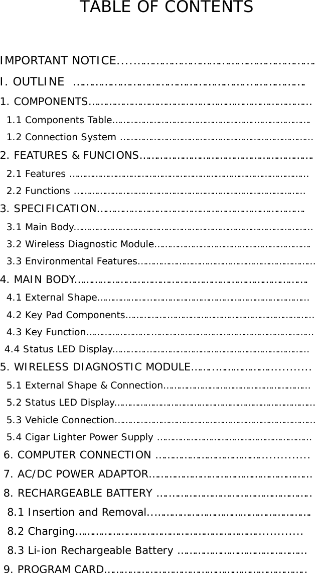 TABLE OF CONTENTS   IMPORTANT NOTICE....………………………………………………….   I. OUTLINE  ……………………………………………….……………….   1. COMPONENTS……………………………………………………………………     1.1 Components Table……………………………………………….………………….     1.2 Connection System …………………………………………………………………   2. FEATURES &amp; FUNCIONS…………………………………………………….     2.1 Features …………………………………………………………………………………     2.2 Functions ………………………………………………………………………………   3. SPECIFICATION……………………………………………………………….     3.1 Main Body…………………………………………………………………………………     3.2 Wireless Diagnostic Module…………………………………………………….     3.3 Environmental Features……………………………………………………………   4. MAIN BODY……………………………………………………………………….     4.1 External Shape……………….………………………………………………………     4.2 Key Pad Components…………….…………………………………………………     4.3 Key Function…………………….……………………………………………………… 4.4 Status LED Display………….………………………………………………………  5. WIRELESS DIAGNOSTIC MODULE……..………………............     5.1 External Shape &amp; Connection…………………………………………………     5.2 Status LED Display……………………………………………………………………     5.3 Vehicle Connection……………………………………………………………………     5.4 Cigar Lighter Power Supply ……………………………………………………    6. COMPUTER CONNECTION ………………………………..............    7. AC/DC POWER ADAPTOR…………………………………………………    8. RECHARGEABLE BATTERY ….…………………………………………..     8.1 Insertion and Removal..……………………………………………….     8.2 Charging……………………………………………………….............     8.3 Li-ion Rechargeable Battery ………………………………………    9. PROGRAM CARD……………………………………………………………..   