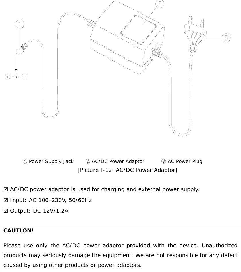   ① Power Supply Jack       ② AC/DC Power Adaptor          ③ AC Power Plug [Picture I-12. AC/DC Power Adaptor]   ; AC/DC power adaptor is used for charging and external power supply. ; Input: AC 100–230V, 50/60Hz ; Output: DC 12V/1.2A  CAUTION! Please use only the AC/DC power adaptor provided with the device. Unauthorized products may seriously damage the equipment. We are not responsible for any defect caused by using other products or power adaptors.         