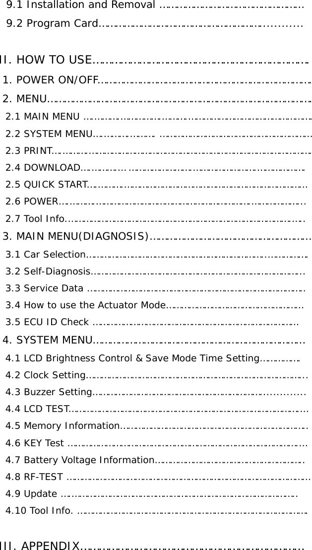   9.1 Installation and Removal ……………………………………………     9.2 Program Card…………………………………………………............      II. HOW TO USE…………………………………………………………….    1. POWER ON/OFF………………………………………………………………….    2. MENU………………………………………………………………………………….     2.1 MAIN MENU ….……….…………….……….………………………………………….     2.2 SYSTEM MENU….……….………. ……………………………………………………     2.3 PRINT….……….…………………………………………………………………………….     2.4 DOWNLOAD….……….… …………………….…………………….……………….     2.5 QUICK START….……….………………………………………………………………     2.6 POWER….……….…………………………………………………….………………...     2.7 Tool Info.…………………………………………………………………………….…..    3. MAIN MENU(DIAGNOSIS)…………………………………………………     3.1 Car Selection……………………………………………………………..…………….     3.2 Self-Diagnosis………………………………………………………………………...     3.3 Service Data …………………………………………………………………………..   3.4 How to use the Actuator Mode………………………………………………   3.5 ECU ID Check ………………………………………………………………………   4. SYSTEM MENU…………………………………………………………………     4.1 LCD Brightness Control &amp; Save Mode Time Setting…………….     4.2 Clock Setting…………………………………………………………………………...     4.3 Buzzer Setting…………………………………………………………..............     4.4 LCD TEST……………………………………………………………………………….…     4.5 Memory Information………………………………………………………………..     4.6 KEY Test ……………………………………………………………………………….…     4.7 Battery Voltage Information…………………………………………………..     4.8 RF-TEST ……………………………………………………………………………………     4.9 Update ….……………………………………………………………………………..     4.10 Tool Info. ……………………………………………………………………………….        III. APPENDIX………………………………………………………………    