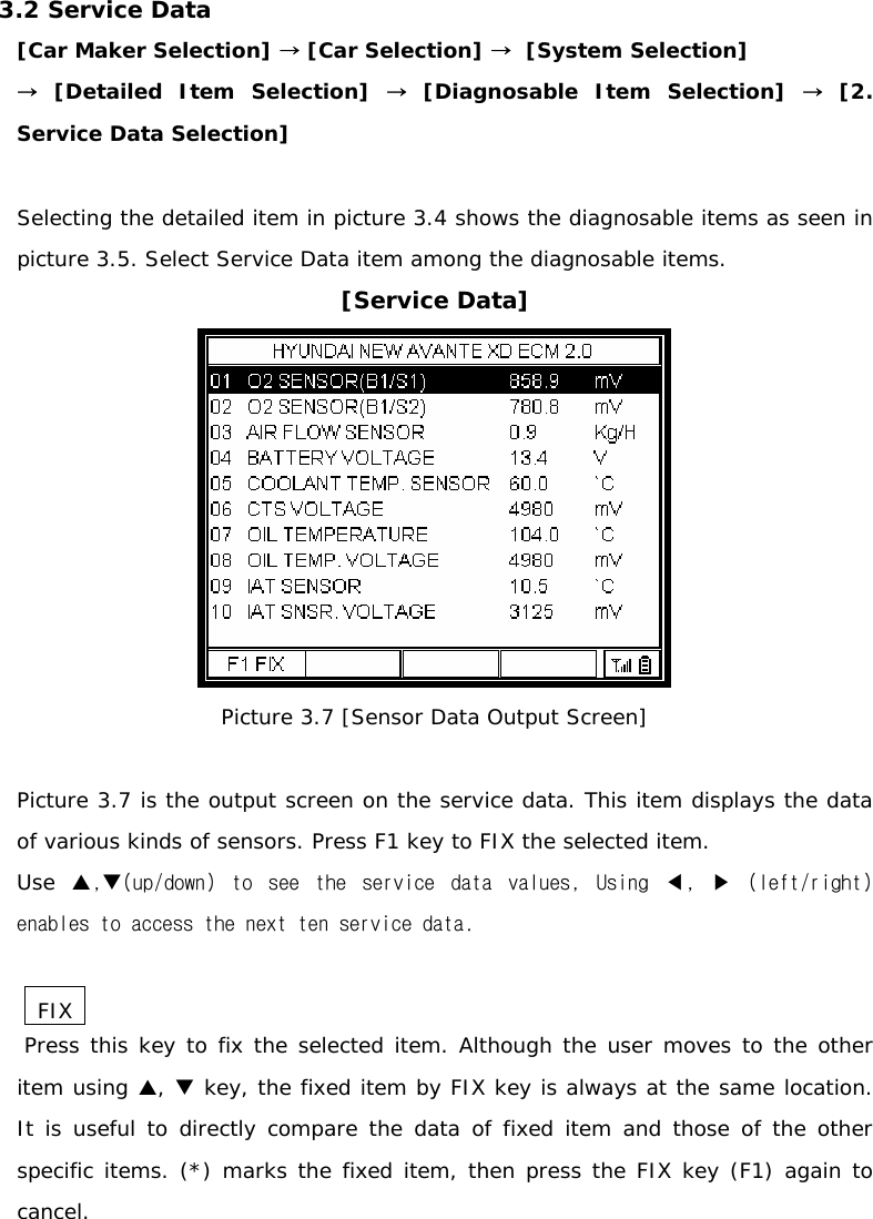 3.2 Service Data [Car Maker Selection] → [Car Selection] →  [System Selection]  → [Detailed Item Selection] → [Diagnosable Item Selection] → [2.  Service Data Selection]  Selecting the detailed item in picture 3.4 shows the diagnosable items as seen in picture 3.5. Select Service Data item among the diagnosable items.  [Service Data]  Picture 3.7 [Sensor Data Output Screen]  Picture 3.7 is the output screen on the service data. This item displays the data of various kinds of sensors. Press F1 key to FIX the selected item.  Use  S,T(up/down)  to  see  the  service  data  values,  Using  ◀,  ▶  (left/right) enables to access the next ten service data.   FIX   Press this key to fix the selected item. Although the user moves to the other item using S, T key, the fixed item by FIX key is always at the same location.  It is useful to directly compare the data of fixed item and those of the other specific items. (*) marks the fixed item, then press the FIX key (F1) again to cancel.   