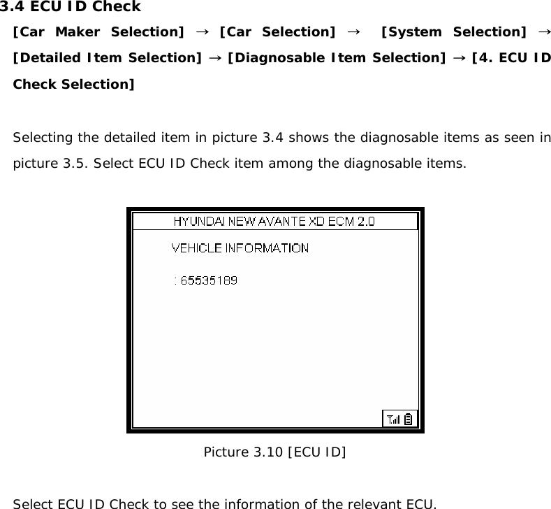 3.4 ECU ID Check  [Car Maker Selection] → [Car Selection] →  [System Selection] → [Detailed Item Selection] → [Diagnosable Item Selection] → [4. ECU ID Check Selection]  Selecting the detailed item in picture 3.4 shows the diagnosable items as seen in picture 3.5. Select ECU ID Check item among the diagnosable items.    Picture 3.10 [ECU ID]  Select ECU ID Check to see the information of the relevant ECU. 