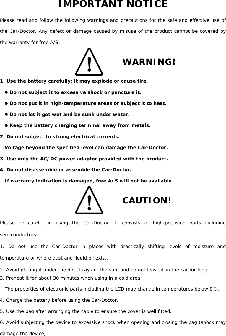 IMPORTANT NOTICE Please read and follow the following warnings and precautions for the safe and effective use of the Car-Doctor. Any defect or damage caused by misuse of the product cannot be covered by the warranty for free A/S.   WARNING! 1. Use the battery carefully; it may explode or cause fire. z Do not subject it to excessive shock or puncture it. z Do not put it in high-temperature areas or subject it to heat. z Do not let it get wet and be sunk under water. z Keep the battery charging terminal away from metals.  2. Do not subject to strong electrical currents.  Voltage beyond the specified level can damage the Car-Doctor. 3. Use only the AC/DC power adaptor provided with the product. 4. Do not disassemble or assemble the Car-Doctor. If warranty indication is damaged, free A/S will not be available.     CAUTION! Please be careful in using the Car-Doctor. It consists of high-precision parts including semiconductors.  1. Do not use the Car-Doctor in places with drastically shifting levels of moisture and temperature or where dust and liquid oil exist.  2. Avoid placing it under the direct rays of the sun, and do not leave it in the car for long.   3. Preheat it for about 30 minutes when using in a cold area.     The properties of electronic parts including the LCD may change in temperatures below 0℃.   4. Charge the battery before using the Car-Doctor. 5. Use the bag after arranging the cable to ensure the cover is well fitted.  6. Avoid subjecting the device to excessive shock when opening and closing the bag (shock may damage the device).  