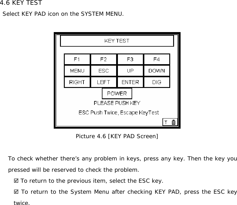 4.6 KEY TEST Select KEY PAD icon on the SYSTEM MENU.   Picture 4.6 [KEY PAD Screen]  To check whether there’s any problem in keys, press any key. Then the key you pressed will be reserved to check the problem.  ; To return to the previous item, select the ESC key. ; To return to the System Menu after checking KEY PAD, press the ESC key  twice.                