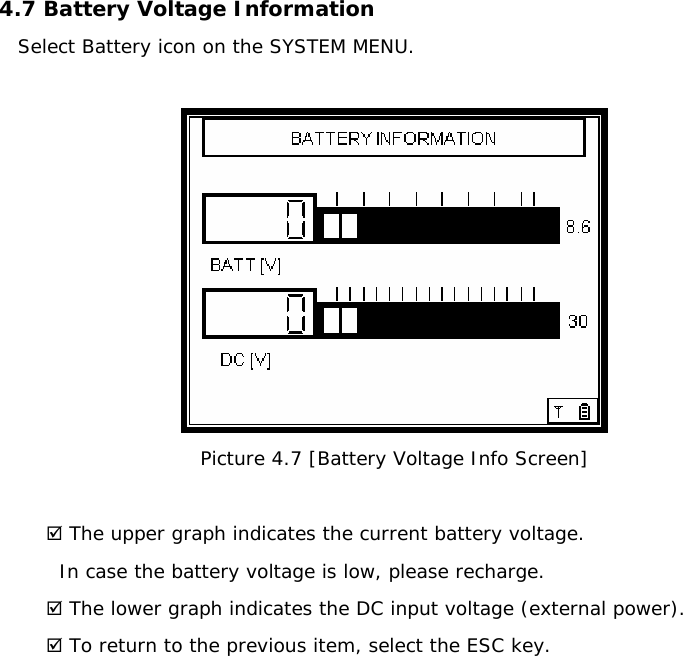 4.7 Battery Voltage Information  Select Battery icon on the SYSTEM MENU.   Picture 4.7 [Battery Voltage Info Screen]  ; The upper graph indicates the current battery voltage.   In case the battery voltage is low, please recharge. ; The lower graph indicates the DC input voltage (external power). ; To return to the previous item, select the ESC key.              