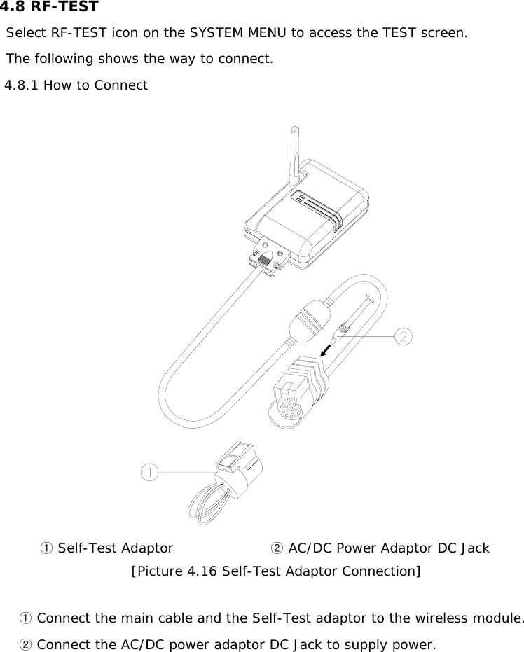 4.8 RF-TEST Select RF-TEST icon on the SYSTEM MENU to access the TEST screen. The following shows the way to connect.    4.8.1 How to Connect    ①Self-Test Adaptor                       AC/DC ②Power Adaptor DC Jack [Picture 4.16 Self-Test Adaptor Connection]   ①Connect the main cable and the Self-Test adaptor to the wireless module.  ②Connect the AC/DC power adaptor DC Jack to supply power.        