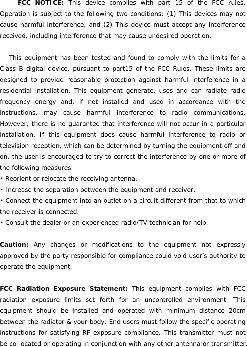 FCC NOTICE: This device complies with part 15 of the FCC rules. Operation is subject to the following two conditions: (1) This devices may not cause harmful interference, and (2) This device must accept any interference received, including interference that may cause undesired operation.  This equipment has been tested and found to comply with the limits for a Class B digital device, pursuant to part15 of the FCC Rules. These limits are designed to provide reasonable protection against harmful interference in a residential installation. This equipment generate, uses and can radiate radio frequency energy and, if not installed and used in accordance with the instructions, may cause harmful interference to radio communications. However, there is no guarantee that interference will not occur in a particular installation. If this equipment does cause harmful interference to radio or television reception, which can be determined by turning the equipment off and on, the user is encouraged to try to correct the interference by one or more of the following measures: • Reorient or relocate the receiving antenna. • Increase the separation between the equipment and receiver. • Connect the equipment into an outlet on a circuit different from that to which the receiver is connected. • Consult the dealer or an experienced radio/TV technician for help.  Caution: Any changes or modifications to the equipment not expressly approved by the party responsible for compliance could void user’s authority to operate the equipment.  FCC Radiation Exposure Statement: This equipment complies with FCC radiation exposure limits set forth for an uncontrolled environment. This equipment should be installed and operated with minimum distance 20cm between the radiator &amp; your body. End users must follow the specific operating instructions for satisfying RF exposure compliance. This transmitter must not be co-located or operating in conjunction with any other antenna or transmitter. 