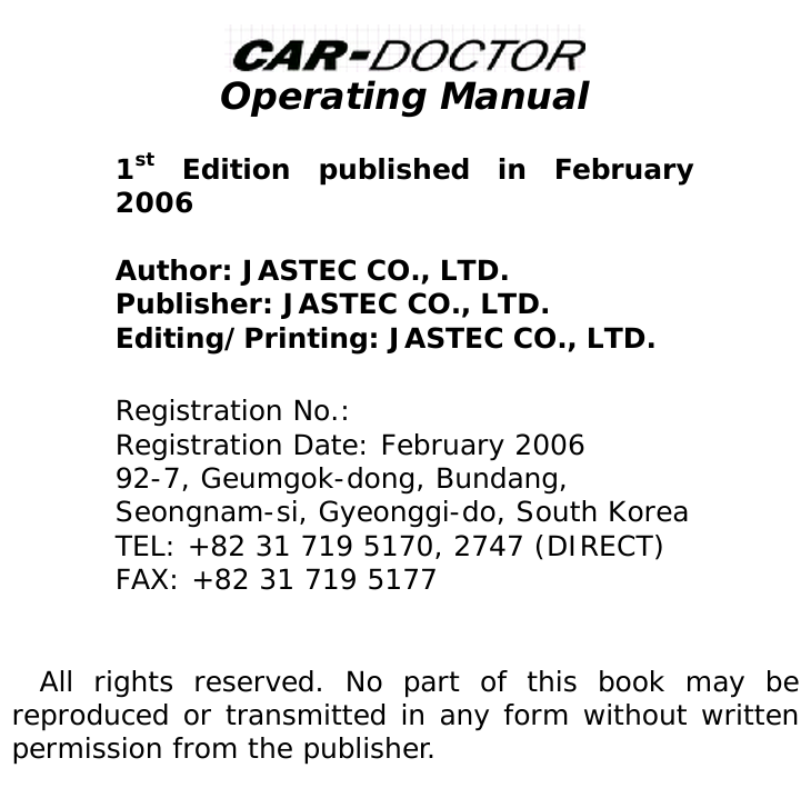   Operating Manual   1st Edition published in February 2006  Author: JASTEC CO., LTD. Publisher: JASTEC CO., LTD. Editing/Printing: JASTEC CO., LTD.  Registration No.: Registration Date: February 2006 92-7, Geumgok-dong, Bundang, Seongnam-si, Gyeonggi-do, South Korea TEL: +82 31 719 5170, 2747 (DIRECT) FAX: +82 31 719 5177   All rights reserved. No part of this book may be reproduced or transmitted in any form without written permission from the publisher.      