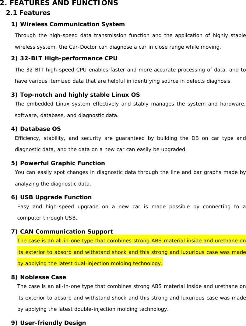  2. FEATURES AND FUNCTIONS 2.1 Features 1) Wireless Communication System  Through the high-speed data transmission function and the application of highly stable wireless system, the Car-Doctor can diagnose a car in close range while moving.  2) 32-BIT High-performance CPU  The 32-BIT high-speed CPU enables faster and more accurate processing of data, and to have various itemized data that are helpful in identifying source in defects diagnosis. 3) Top-notch and highly stable Linux OS  The embedded Linux system effectively and stably manages the system and hardware, software, database, and diagnostic data.   4) Database OS Efficiency, stability, and security are guaranteed by building the DB on car type and diagnostic data, and the data on a new car can easily be upgraded.    5) Powerful Graphic Function   You can easily spot changes in diagnostic data through the line and bar graphs made by analyzing the diagnostic data.  6) USB Upgrade Function  Easy and high-speed upgrade on a new car is made possible by connecting to a computer through USB. 7) CAN Communication Support  The case is an all-in-one type that combines strong ABS material inside and urethane on its exterior to absorb and withstand shock and this strong and luxurious case was made by applying the latest dual-injection molding technology. 8) Noblesse Case The case is an all-in-one type that combines strong ABS material inside and urethane on its exterior to absorb and withstand shock and this strong and luxurious case was made by applying the latest double-injection molding technology.  9) User-friendly Design  