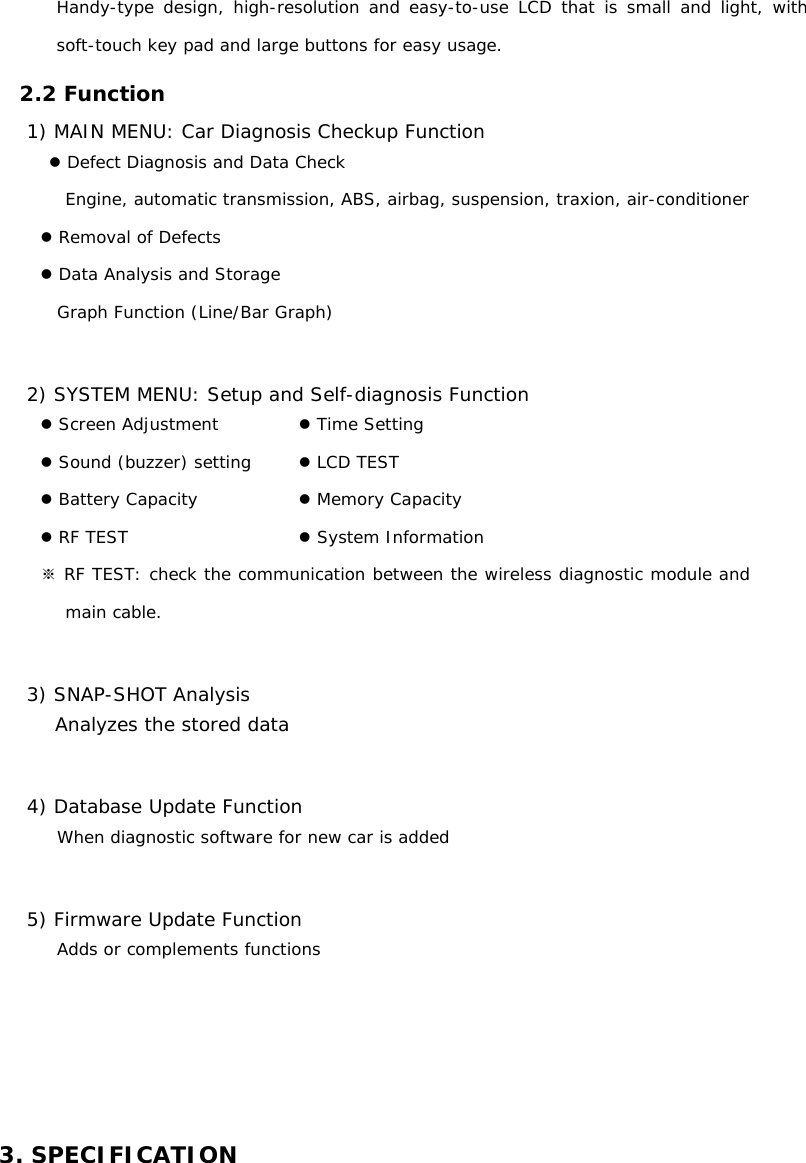 Handy-type design, high-resolution and easy-to-use LCD that is small and light, with soft-touch key pad and large buttons for easy usage.    2.2 Function 1) MAIN MENU: Car Diagnosis Checkup Function z Defect Diagnosis and Data Check Engine, automatic transmission, ABS, airbag, suspension, traxion, air-conditioner  z Removal of Defects z Data Analysis and Storage  Graph Function (Line/Bar Graph)   2) SYSTEM MENU: Setup and Self-diagnosis Function   z Screen Adjustment   z Time Setting z Sound (buzzer) setting    z LCD TEST z Battery Capacity      z Memory Capacity  z RF TEST                   z System Information ※ RF TEST: check the communication between the wireless diagnostic module and main cable.  3) SNAP-SHOT Analysis Analyzes the stored data   4) Database Update Function When diagnostic software for new car is added  5) Firmware Update Function Adds or complements functions     3. SPECIFICATION 