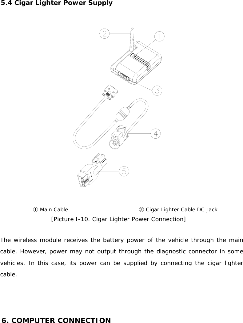 5.4 Cigar Lighter Power Supply    ① Main Cable   ② Cigar Lighter Cable DC Jack [Picture I-10. Cigar Lighter Power Connection]  The wireless module receives the battery power of the vehicle through the main cable. However, power may not output through the diagnostic connector in some vehicles. In this case, its power can be supplied by connecting the cigar lighter cable.      6. COMPUTER CONNECTION   