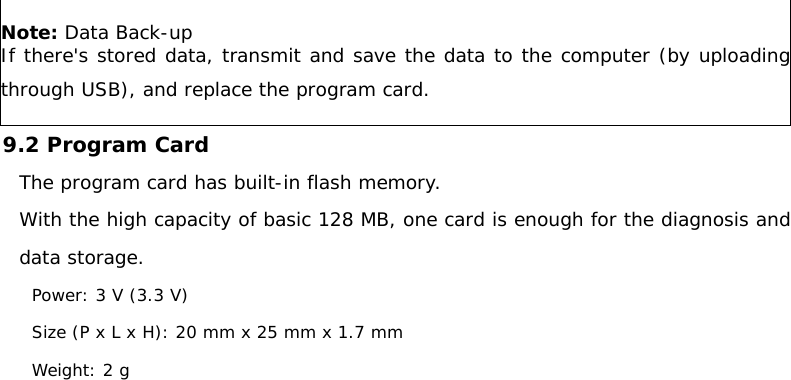 Note: Data Back-up  If there&apos;s stored data, transmit and save the data to the computer (by uploading through USB), and replace the program card. 9.2 Program Card  The program card has built-in flash memory. With the high capacity of basic 128 MB, one card is enough for the diagnosis and data storage.  Power: 3 V (3.3 V) Size (P x L x H): 20 mm x 25 mm x 1.7 mm Weight: 2 g    