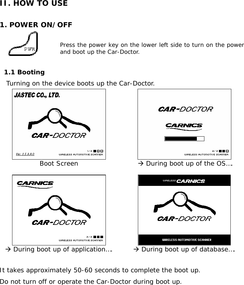 II. HOW TO USE  1. POWER ON/OFF  Press the power key on the lower left side to turn on the power and boot up the Car-Doctor.   1.1 Booting    Turning on the device boots up the Car-Doctor.      Boot Screen   Æ During boot up of the OS….      Æ During boot up of application….  Æ During boot up of database….  It takes approximately 50-60 seconds to complete the boot up.  Do not turn off or operate the Car-Doctor during boot up.        