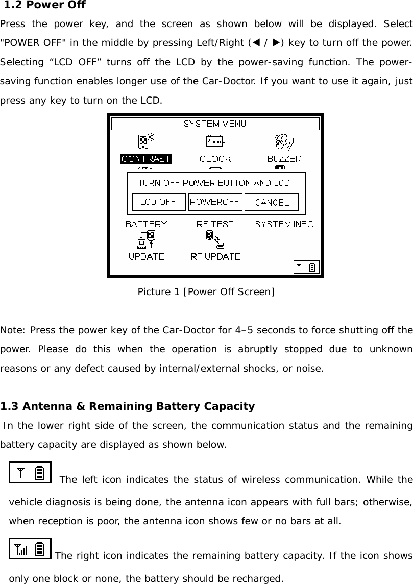  1.2 Power Off  Press the power key, and the screen as shown below will be displayed. Select &quot;POWER OFF&quot; in the middle by pressing Left/Right (W / X) key to turn off the power. Selecting “LCD OFF” turns off the LCD by the power-saving function. The power-saving function enables longer use of the Car-Doctor. If you want to use it again, just press any key to turn on the LCD.  Picture 1 [Power Off Screen]  Note: Press the power key of the Car-Doctor for 4–5 seconds to force shutting off the power. Please do this when the operation is abruptly stopped due to unknown reasons or any defect caused by internal/external shocks, or noise.   1.3 Antenna &amp; Remaining Battery Capacity   In the lower right side of the screen, the communication status and the remaining battery capacity are displayed as shown below.    The left icon indicates the status of wireless communication. While the vehicle diagnosis is being done, the antenna icon appears with full bars; otherwise, when reception is poor, the antenna icon shows few or no bars at all.   The right icon indicates the remaining battery capacity. If the icon shows only one block or none, the battery should be recharged.  