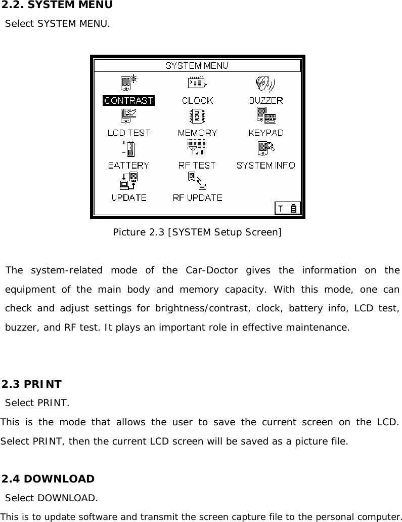 2.2. SYSTEM MENU  Select SYSTEM MENU.   Picture 2.3 [SYSTEM Setup Screen]     The system-related mode of the Car-Doctor gives the information on the equipment of the main body and memory capacity. With this mode, one can check and adjust settings for brightness/contrast, clock, battery info, LCD test, buzzer, and RF test. It plays an important role in effective maintenance.   2.3 PRINT  Select PRINT. This is the mode that allows the user to save the current screen on the LCD.       Select PRINT, then the current LCD screen will be saved as a picture file.   2.4 DOWNLOAD Select DOWNLOAD. This is to update software and transmit the screen capture file to the personal computer.     