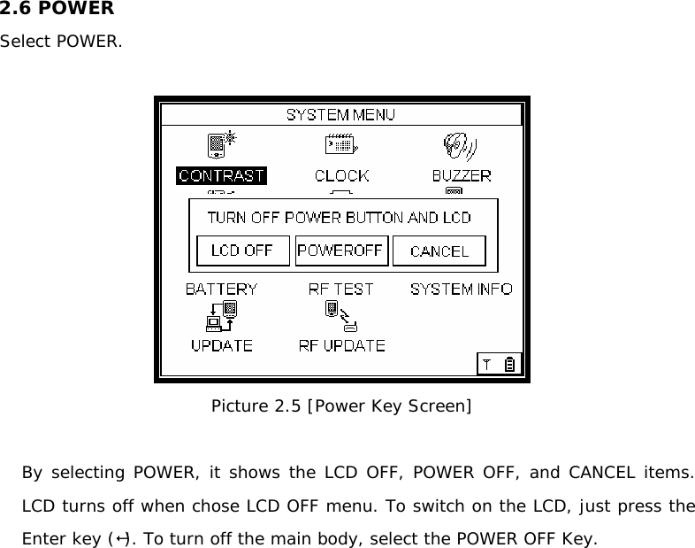 2.6 POWER   Select POWER.   Picture 2.5 [Power Key Screen]  By selecting POWER, it shows the LCD OFF, POWER OFF, and CANCEL items. LCD turns off when chose LCD OFF menu. To switch on the LCD, just press the Enter key (). To turn off the main body, select the POWER OFF Key.               