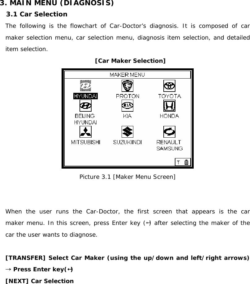 3. MAIN MENU (DIAGNOSIS) 3.1 Car Selection  The following is the flowchart of Car-Doctor’s diagnosis. It is composed of car maker selection menu, car selection menu, diagnosis item selection, and detailed item selection.  [Car Maker Selection]  Picture 3.1 [Maker Menu Screen]   When the user runs the Car-Doctor, the first screen that appears is the car      maker menu. In this screen, press Enter key () after selecting the maker of the car the user wants to diagnose.   [TRANSFER] Select Car Maker (using the up/down and left/right arrows) → Press Enter key() [NEXT] Car Selection   