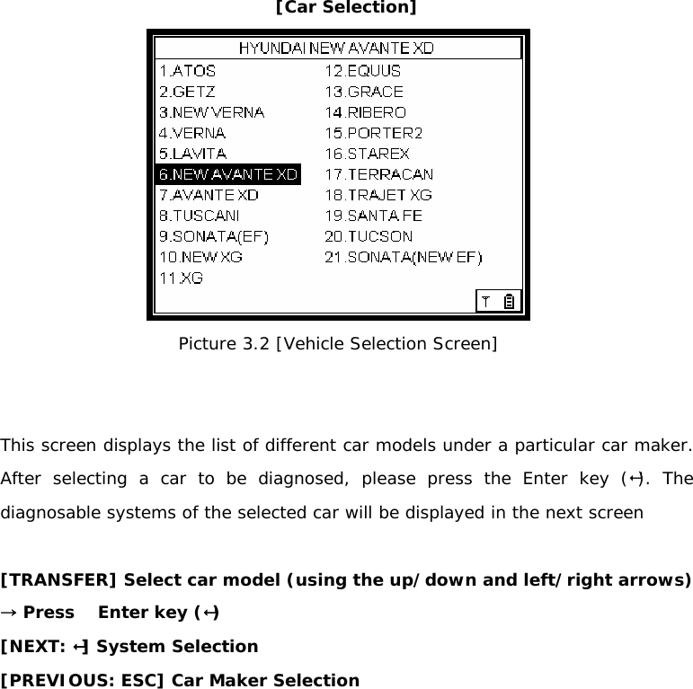 [Car Selection]  Picture 3.2 [Vehicle Selection Screen]   This screen displays the list of different car models under a particular car maker. After selecting a car to be diagnosed, please press the Enter key (). The diagnosable systems of the selected car will be displayed in the next screen  [TRANSFER] Select car model (using the up/down and left/right arrows) → Press    Enter key () [NEXT: ] System Selection  [PREVIOUS: ESC] Car Maker Selection 