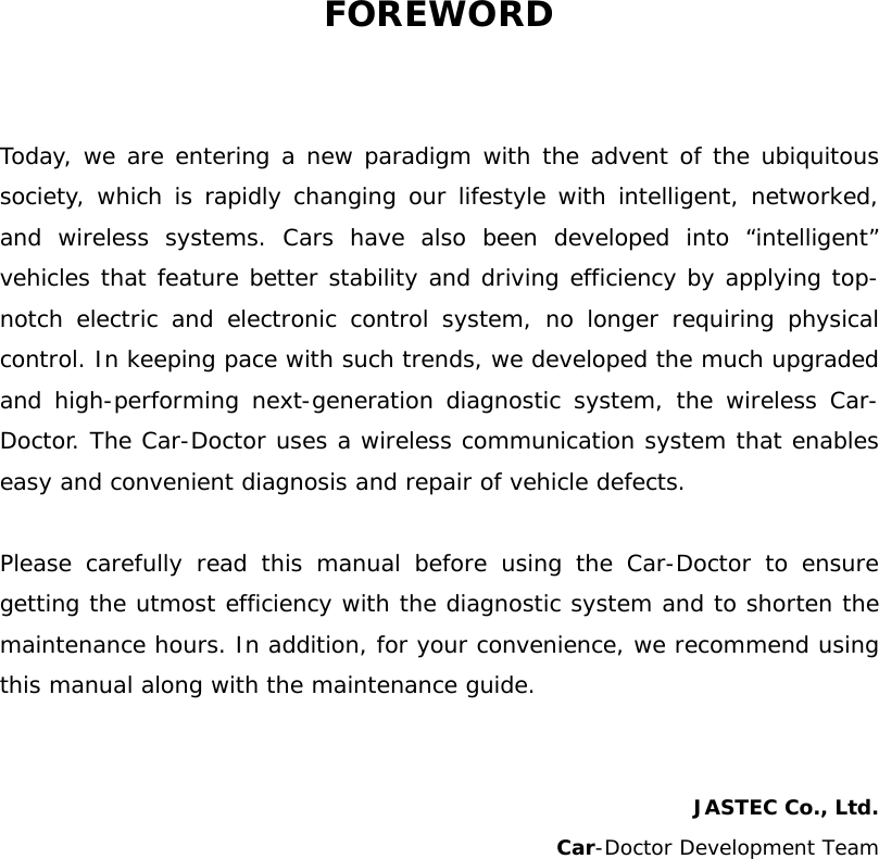 FOREWORD  Today, we are entering a new paradigm with the advent of the ubiquitous society, which is rapidly changing our lifestyle with intelligent, networked, and wireless systems. Cars have also been developed into “intelligent” vehicles that feature better stability and driving efficiency by applying top-notch electric and electronic control system, no longer requiring physical control. In keeping pace with such trends, we developed the much upgraded and high-performing next-generation diagnostic system, the wireless Car-Doctor. The Car-Doctor uses a wireless communication system that enables easy and convenient diagnosis and repair of vehicle defects.   Please carefully read this manual before using the Car-Doctor to ensure getting the utmost efficiency with the diagnostic system and to shorten the maintenance hours. In addition, for your convenience, we recommend using this manual along with the maintenance guide.    JASTEC Co., Ltd.  Car-Doctor Development Team           