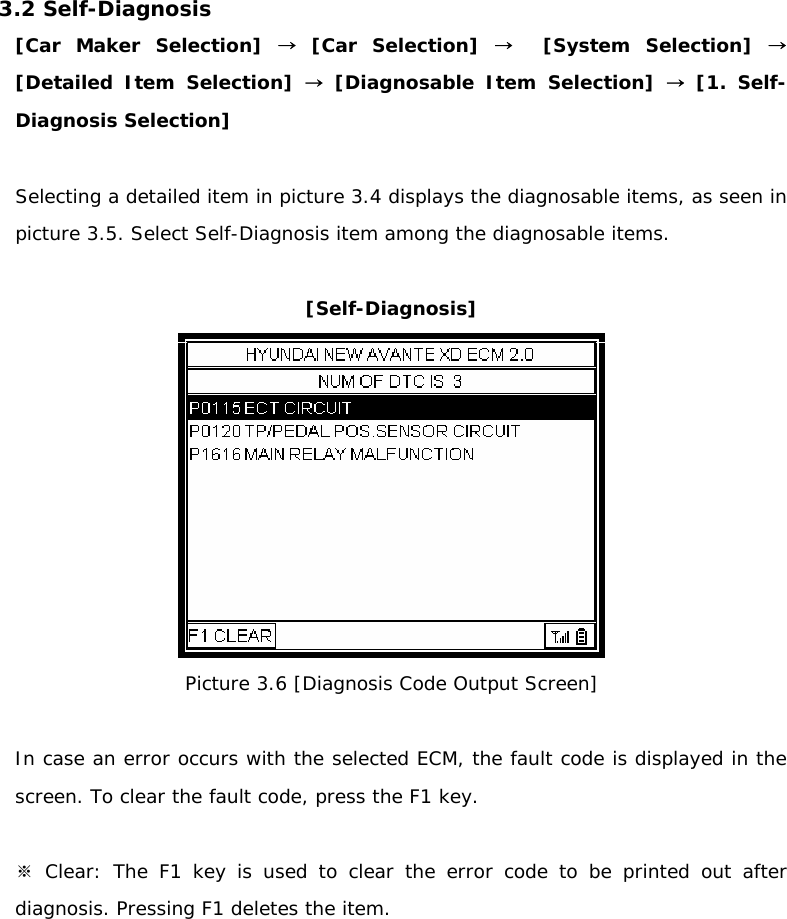 3.2 Self-Diagnosis [Car Maker Selection] → [Car Selection] →  [System Selection] → [Detailed Item Selection] → [Diagnosable Item Selection] → [1. Self-Diagnosis Selection]  Selecting a detailed item in picture 3.4 displays the diagnosable items, as seen in picture 3.5. Select Self-Diagnosis item among the diagnosable items.   [Self-Diagnosis]  Picture 3.6 [Diagnosis Code Output Screen]   In case an error occurs with the selected ECM, the fault code is displayed in the screen. To clear the fault code, press the F1 key.    ※Clear: The F1 key is used to clear the error code to be printed out after diagnosis. Pressing F1 deletes the item.    