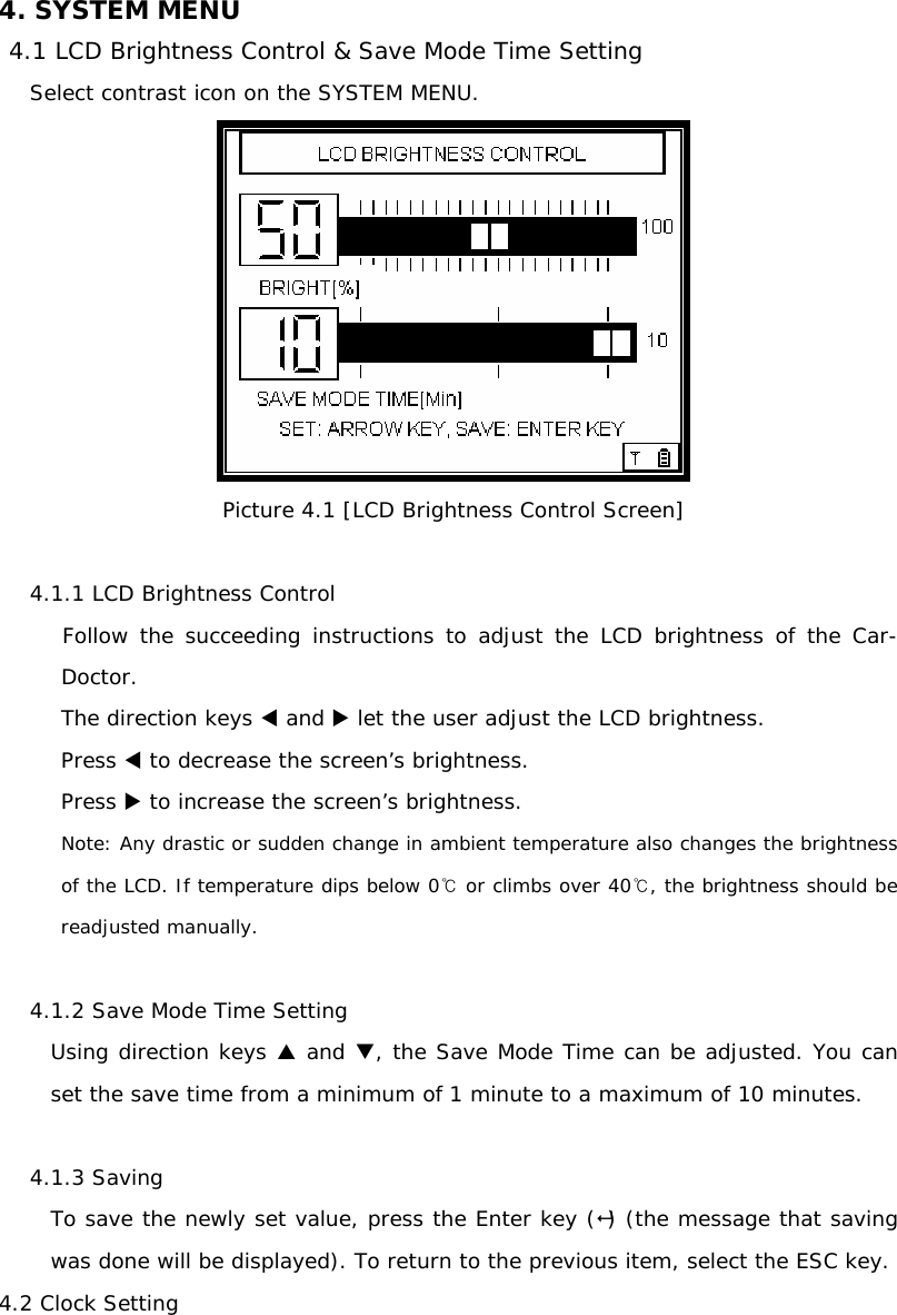 4. SYSTEM MENU 4.1 LCD Brightness Control &amp; Save Mode Time Setting Select contrast icon on the SYSTEM MENU.  Picture 4.1 [LCD Brightness Control Screen]  4.1.1 LCD Brightness Control    Follow the succeeding instructions to adjust the LCD brightness of the Car-    Doctor. The direction keys W and X let the user adjust the LCD brightness.  Press W to decrease the screen’s brightness. Press X to increase the screen’s brightness.  Note: Any drastic or sudden change in ambient temperature also changes the brightness of the LCD. If temperature dips below 0  ℃or climbs over 40℃, the brightness should be readjusted manually.   4.1.2 Save Mode Time Setting Using direction keys S and T, the Save Mode Time can be adjusted. You can set the save time from a minimum of 1 minute to a maximum of 10 minutes.  4.1.3 Saving  To save the newly set value, press the Enter key () (the message that saving was done will be displayed). To return to the previous item, select the ESC key. 4.2 Clock Setting 