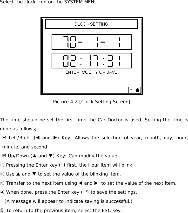 Select the clock icon on the SYSTEM MENU.    Picture 4.2 [Clock Setting Screen]  The time should be set the first time the Car-Doctor is used. Setting the time is done as follows;  ; Left/Right (W and X) Key: Allows the selection of year, month, day, hour,      minute, and second. ; Up/Down (S and T) Key: Can modify the value   ①Pressing the Enter key () first, the Hour item will blink.  Use ②S and T to set the value of the blinking item.  ③Transfer to the next item using W and X  to set the value of the next item.  When done④, press the Enter key ( ) to save the settings.  (A message will appear to indicate saving is successful.)  ⑤To return to the previous item, select the ESC key.         